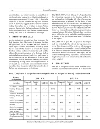 194                                          Sinha & Sharma on

lesser thickness and reinforcements. In case of box of         The IRC:6-200010, Code Clause 211.7 specifies that
size 6 m x 6 m the braking force effect if not taken gives     for calculating pressure on the bearings and on the
lesser moment say around 30% less (Table 3). That is for       top surface of the bed blocks, full value of appropriate
larger size of box the effect of braking force becomes         impact percentage be allowed. But for design of pier,
lesser. It, therefore, suggests that for smaller size box      abutment below the level of bed block, the appropriate
braking force effect has to be taken in design. When,          impact percentage shall be multiplied by the factor given
however, the size is big the braking force will affect the     therein. Accordingly, the impact is to be reduced to 50%
design marginally. In all cases for box without cushion        below bed block and zero at 3 m below, proportionately
braking force need to be considered in the design.             reducing between this height. Although these provisions
                                                               are for bridges but can be applied in case of box structure
5	     IMPACT OF LIVE LOAD                                     in absence of any specific provision in the Code for box
                                                               in this regard.
Moving loads create impact when these move over the
deck slab (top slab). The impact depends on the class          The AASHTO9 at para 3.8.1.2 specifies that impact
and type of load. The IRC:6-2000 Code gives formula to         shall not be included for culverts having 1m or more
obtain impact factor for different kind of loads by which      cover. This, however, will be on lower side compared
the live load is to be increased to account for impact.        to considering zero impact for a cover (cushion) of 3 m.
The box without cushion where the top slab will be             It is, therefore, suggested that considering full impact
subjected to impact is required to be designed for live        on top slab without cushion and zero impact for 3m
loads including such impact loads. Any such impact is          cushion and interpolating impact load for intermediate
not supposed to act on box with cushion. Hence no such         height of cushion is on conservative side and can be
impact factor shall be considered for box with cushion.        safely adopted.
The impact by its very nature is not supposed to act at
lower depth and no impact is considered for the bottom         6	     SHEAR STRESS
slab of the box. It does not affect the vertical walls of      The box is designed for maximum moment for its
the box and not considered in the design.                      concrete section and reinforcements. It is checked for

Table 3 Comparison of Designs without Braking Force with the Design when Braking Force is Considered

       Culvert
                                        [1/6 x 6/ 0]                                      [1/2 x 2/ 0]
      Designation
                       Support     Support                              Support      Support
       Location                                 Mid AB       Mid CD                               Mid AB      Mid CD
                          A          D                                     A            D
 Moment with
 braking force, in       390          286        244.5        165.2        44           27          42.8          19
 kN.m.
 Moment without
 braking force, in       301          184        244.5        165.2       27.5           8          42.8          19
 kN.m.
 Reinforcement
 with braking force      3378        2187         2118        1263         835          504         813          355
 in mm²
 Reinforcement
 without braking         2607        1407         2118        1263         522         149          813          355
 force in mm²
 Standard Design
 Reinforcement in        2576        3142         3020        2576        1118         1118         804          804
 mm²
                           Journal of the Indian Roads Congress, October-December 2009
 
