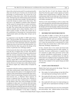 Rcc Box Culvert- Methodology and Designs Including Computer Method                              195

shear at the critical section and if it exceeds permissible    away from the face of wall, the distance where the
shear stress for the size of section; mix of concrete and      shear force becomes equal to shear capacity of section
percentage of reinforcements, the section has to be            (without shear reinforcement) is obtained. The shear
increased to bring shear stress within the permissible         reinforcement shall be provided up to this distance on
limit. Alternatively, the reinforcement can be increased       both sides of box from near wall. The design at annexure
to increase allowable shear strength. The third option is      will further elucidate this.
to provide stirrups to counter excess shear stress. This
                                                               The box is to be safe in bending as well as in shear. The
may have to be adopted in situation where thickness
                                                               box can be designed for maximum shear and checked for
of slab cannot be increased due to certain restrictions.
                                                               bending, particularly where shear is expected to govern
The top and bottom slabs are needed to be checked
                                                               the design as for box having large cushion. However, the
for shear. The vertical walls carry much less loads and
                                                               tension reinforcement has to be provided for the bending
shall be normally safe in shear, therefore, there is no
                                                               moment in any case.
need to check in shear. To make safe in shear one or
any combination of increasing size, increasing tension
reinforcement and/or providing shear stirrups can be           7	   DISTRIBUTION REINFORCEMENTS
adopted.                                                       The Code IRC:21-20006, in Clause 305.18 provides
It is important to note that IRC:21-20006 under Clause         for distribution reinforcements. The distribution
304.7.1 has given table 12B. Permissible shear stress in       reinforcement shall be such as to produce a resisting
Concrete for checking section for shear stress. The values     moment in direction perpendicular to the span equal
given here have been drastically reduced compared to           to 0.3 times the moment due to concentrated live loads
similar provision in previous Codes and practices. It is       plus 0.2 times the moment due to other loads such as
observed that the shear may govern the design of the           dead load, shrinkage, temperature etc.
section, in particular, box with large cushion.                In box, moment due to live loads and dead loads
Critical section for shear is the section at effective depth   are obtained considering both the loads together. It,
from the face of support (face of wall). The effective         therefore, becomes cumbersome to separate these
depth is the distance of center of tension reinforcement       two moments to apply above provision of the Code
from the extreme compression face. Where, however,             to calculate distribution reinforcements. To make it
haunch is provided, an extra depth due to haunch within        convenient and easy a combined factor for both the
a slope of 1V:3H can be considered to increase the             loads, based on weighted average in proportion of their
effective depth (IRC:21-20006 Clause 305.5.3). This            magnitude, can be worked out to apply for the design.
should be taken into account while deciding the critical       This has been adopted in the typical design provided
section. However, for shear stress at the critical section,    in Annexure.
the effective depth only without effect of haunch be
taken.                                                         8	   LOAD CASES FOR DESIGN

In situation when the section is required to be provided    Mainly three load cases govern the design. These are
with shear reinforcement which otherwise is not safe        given below (Ramamurtham11)
in shear and only this option is to be adopted, the shear   a)	 Box empty, live load surcharge on top slab of box
capacity of the section based on permissible shear stress,       and superimposed surcharge load on earth fill.
which is based on percentage of tension reinforcement
and concrete mix, is obtained. Shear capacity of            b)	 Box inside full with water, live load surcharge on
section is deducted from the shear force obtained at             top slab and superimposed surcharge load on earth
critical section and shear reinforcement is calculated           fill.
for the balance shear force and accordingly provided        c)	 Box inside full with water, live load surcharge on
in addition to other steel. It is obvious that such shear        top slab and no superimposed surcharge on earth
reinforcement shall be required for the whole length of          fill.
box but the distance along the span from the face of wall
up to which these shear reinforcement is to be provided     The above mentioned load cases are to be examined for
shall have to be calculated. As the shear is reducing       box with cushion and without cushion. In case of box
                           Journal of the Indian Roads Congress, October-December 2009
 