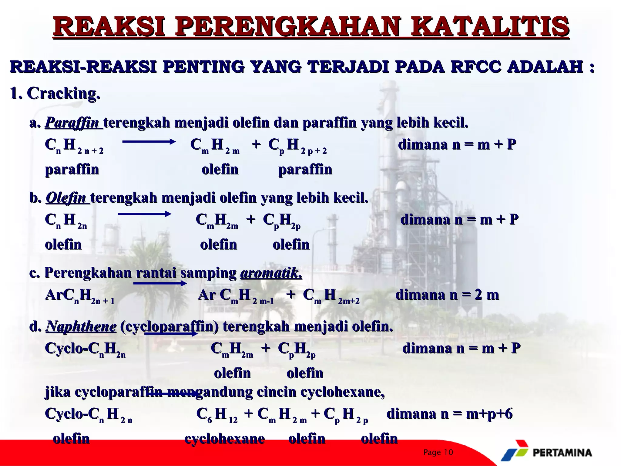 REAKSI PERENGKAHAN KATALITIS
REAKSI-REAKSI PENTING YANG TERJADI PADA RFCC ADALAH :
1. Cracking.
 a. Paraffin terengkah menjadi olefin dan paraffin yang lebih kecil.
    Cn H 2 n + 2        Cm H 2 m + Cp H 2 p + 2         dimana n = m + P
   paraffin                olefin      paraffin
 b. Olefin terengkah menjadi olefin yang lebih kecil.
    Cn H 2n              CmH2m + CpH2p                       dimana n = m + P
   olefin                  olefin     olefin
 c. Perengkahan rantai samping aromatik.
    ArCnH2n + 1          Ar CmH 2 m-1 + Cm H 2m+2        dimana n = 2 m

 d. Naphthene (cycloparaffin) terengkah menjadi olefin.
    Cyclo-CnH2n             CmH2m + CpH2p               dimana n = m + P
                            olefin     olefin
   jika cycloparaffin mengandung cincin cyclohexane,
   Cyclo-Cn H 2 n        C6 H 12 + Cm H 2 m + Cp H 2 p dimana n = m+p+6
    olefin              cyclohexane     olefin      olefin
                                                                Page 10
 