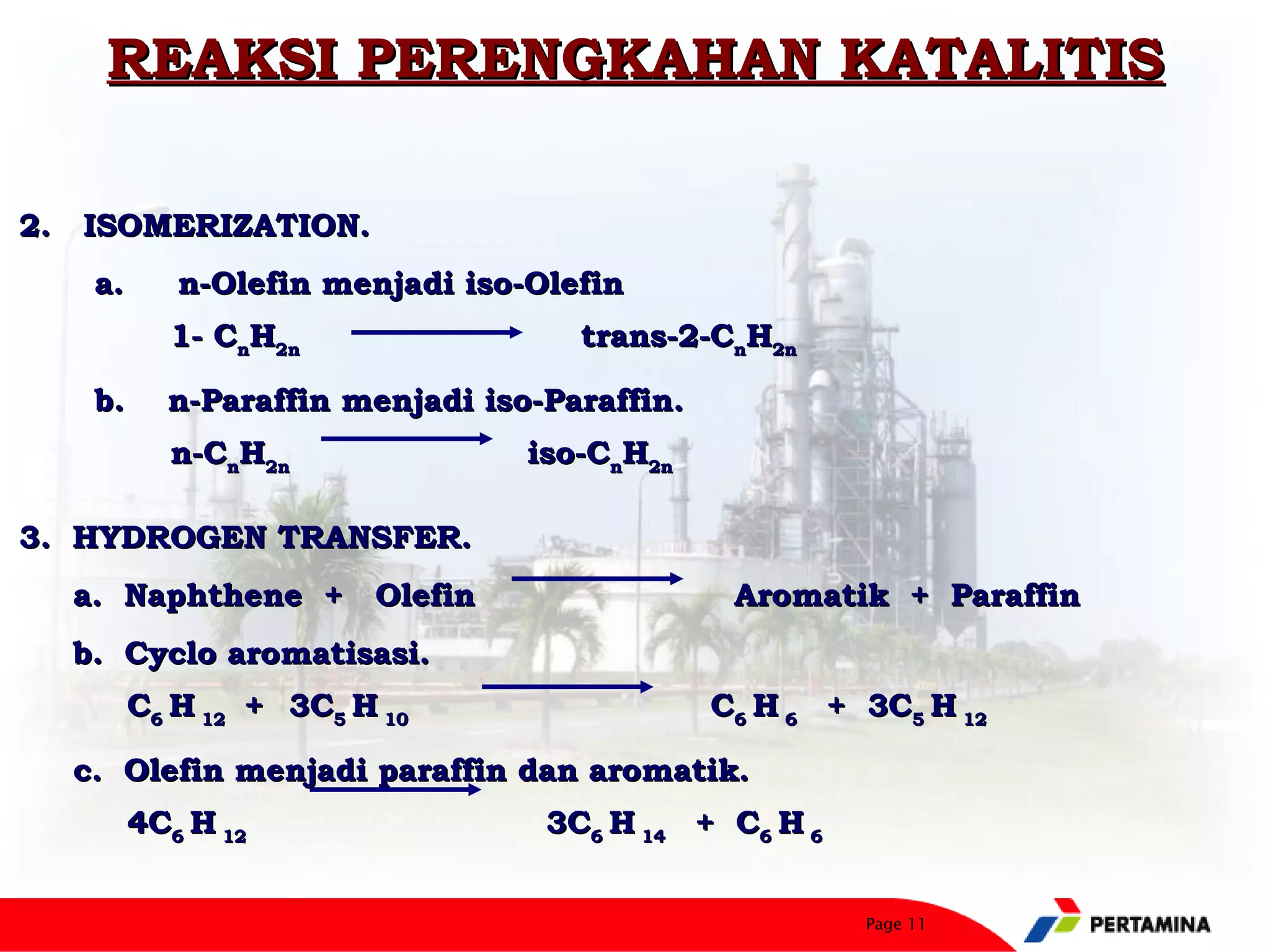 REAKSI PERENGKAHAN KATALITIS

2.   ISOMERIZATION.
     a.     n-Olefin menjadi iso-Olefin
          1- CnH2n                   trans-2-CnH2n

      b.    n-Paraffin menjadi iso-Paraffin.
          n-CnH2n                iso-CnH2n

3. HYDROGEN TRANSFER.
    a. Naphthene + Olefin                       Aromatik + Paraffin
     b. Cyclo aromatisasi.
       C6 H 12 + 3C5 H 10                      C6 H 6 + 3C5 H 12

    c.  Olefin menjadi paraffin dan aromatik.
       4C6 H 12                   3C6 H 14 + C6 H 6


                                                        Page 11
 