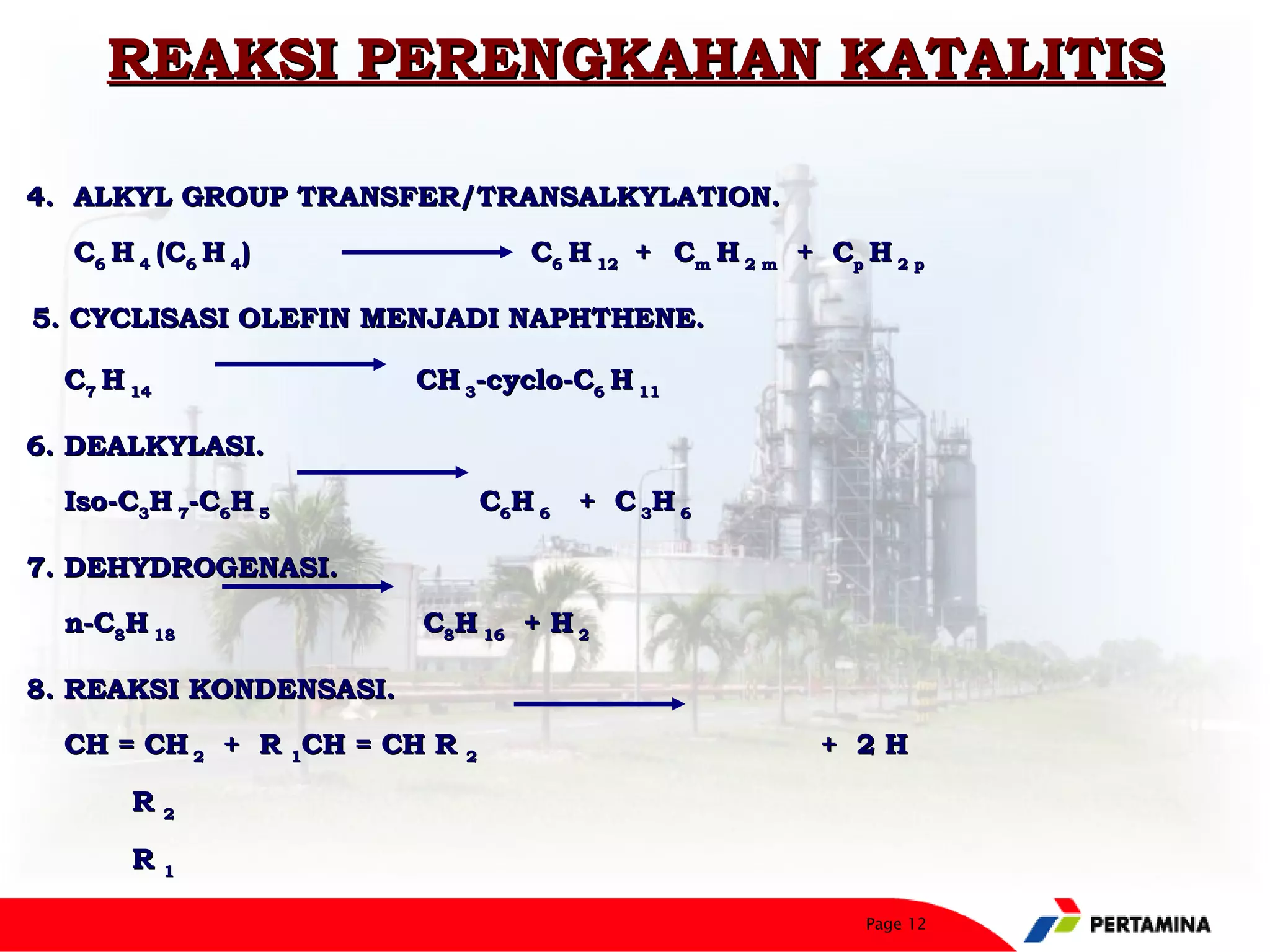REAKSI PERENGKAHAN KATALITIS

4. ALKYL GROUP TRANSFER/TRANSALKYLATION.
    C6 H 4 (C6 H 4)                 C6 H 12 + Cm H 2 m + Cp H 2 p

5. CYCLISASI OLEFIN MENJADI NAPHTHENE.
 


    C7 H 14               CH 3-cyclo-C6 H 11

6. DEALKYLASI.
    Iso-C3H 7-C6H 5              C6H 6 + C 3H 6

7. DEHYDROGENASI.
    n-C8H 18              C8H 16 + H 2

8. REAKSI KONDENSASI.
    CH = CH 2 + R 1CH = CH R 2                           + 2H

         R2

         R1

                                                            Page 12
 