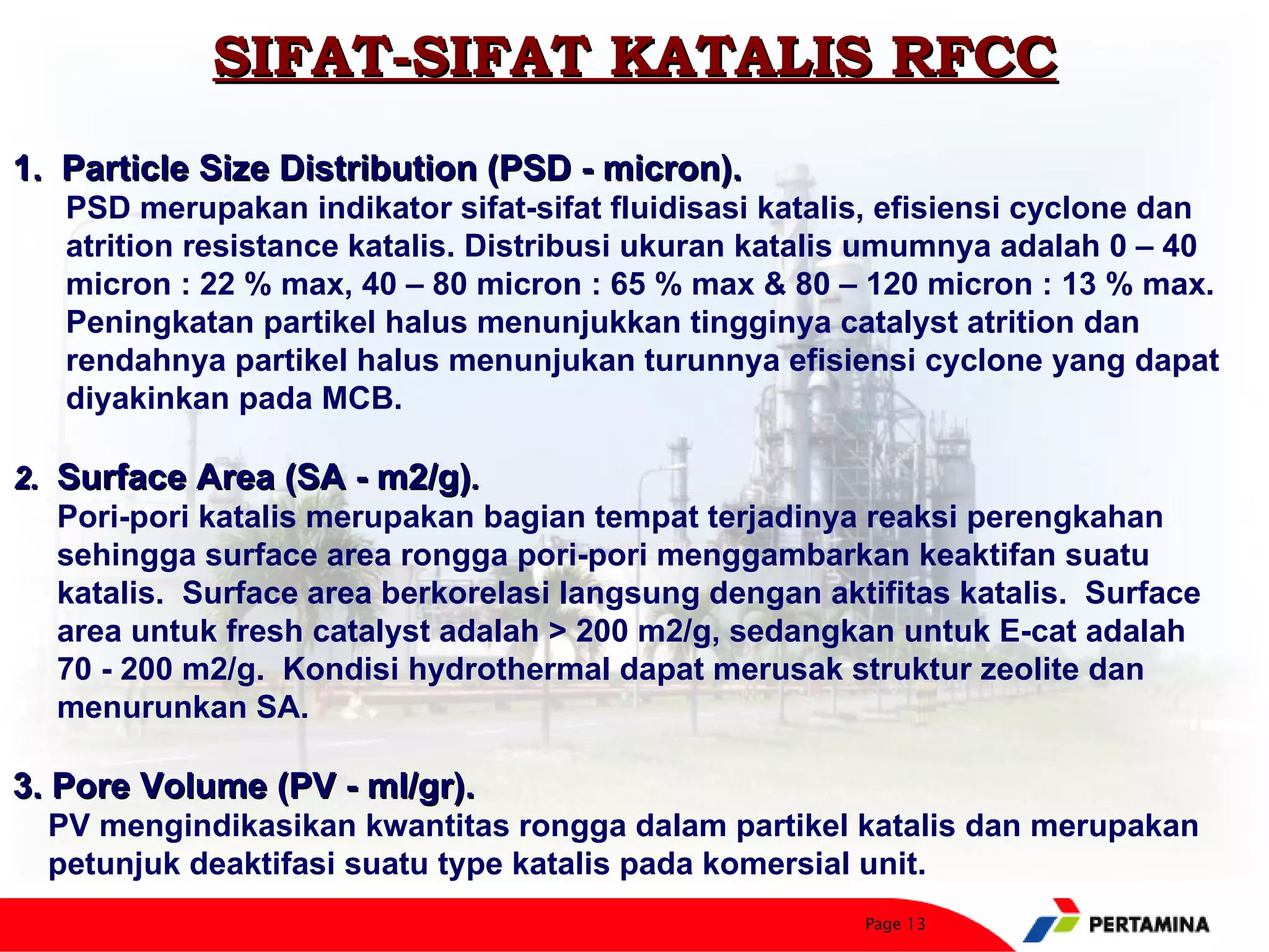 SIFAT-SIFAT KATALIS RFCC
1. Particle Size Distribution (PSD - micron).
   PSD merupakan indikator sifat-sifat fluidisasi katalis, efisiensi cyclone dan
   atrition resistance katalis. Distribusi ukuran katalis umumnya adalah 0 – 40
   micron : 22 % max, 40 – 80 micron : 65 % max & 80 – 120 micron : 13 % max.
   Peningkatan partikel halus menunjukkan tingginya catalyst atrition dan
   rendahnya partikel halus menunjukan turunnya efisiensi cyclone yang dapat
   diyakinkan pada MCB.

2. Surface Area (SA - m2/g).
   Pori-pori katalis merupakan bagian tempat terjadinya reaksi perengkahan
   sehingga surface area rongga pori-pori menggambarkan keaktifan suatu
   katalis. Surface area berkorelasi langsung dengan aktifitas katalis. Surface
   area untuk fresh catalyst adalah > 200 m2/g, sedangkan untuk E-cat adalah
   70 - 200 m2/g. Kondisi hydrothermal dapat merusak struktur zeolite dan
   menurunkan SA.

3. Pore Volume (PV - ml/gr).
  PV mengindikasikan kwantitas rongga dalam partikel katalis dan merupakan
  petunjuk deaktifasi suatu type katalis pada komersial unit.
                                                        Page 13
 
