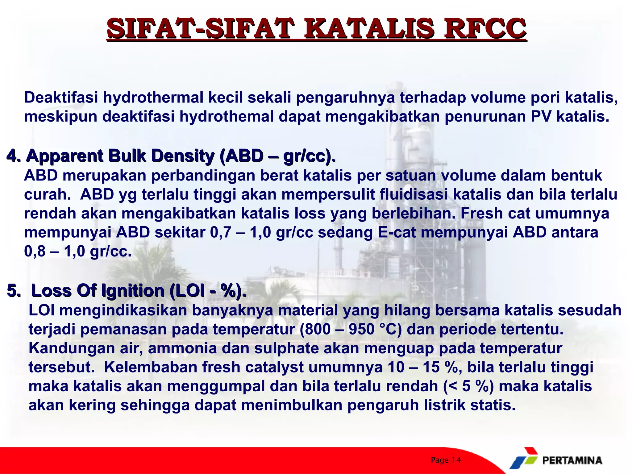 SIFAT-SIFAT KATALIS RFCC

  Deaktifasi hydrothermal kecil sekali pengaruhnya terhadap volume pori katalis,
  meskipun deaktifasi hydrothemal dapat mengakibatkan penurunan PV katalis.

4. Apparent Bulk Density (ABD – gr/cc).
  ABD merupakan perbandingan berat katalis per satuan volume dalam bentuk
  curah. ABD yg terlalu tinggi akan mempersulit fluidisasi katalis dan bila terlalu
  rendah akan mengakibatkan katalis loss yang berlebihan. Fresh cat umumnya
  mempunyai ABD sekitar 0,7 – 1,0 gr/cc sedang E-cat mempunyai ABD antara
  0,8 – 1,0 gr/cc.

5. Loss Of Ignition (LOI - %).
  LOI mengindikasikan banyaknya material yang hilang bersama katalis sesudah
  terjadi pemanasan pada temperatur (800 – 950 °C) dan periode tertentu.
  Kandungan air, ammonia dan sulphate akan menguap pada temperatur
  tersebut. Kelembaban fresh catalyst umumnya 10 – 15 %, bila terlalu tinggi
  maka katalis akan menggumpal dan bila terlalu rendah (< 5 %) maka katalis
  akan kering sehingga dapat menimbulkan pengaruh listrik statis.


                                                         Page 14
 