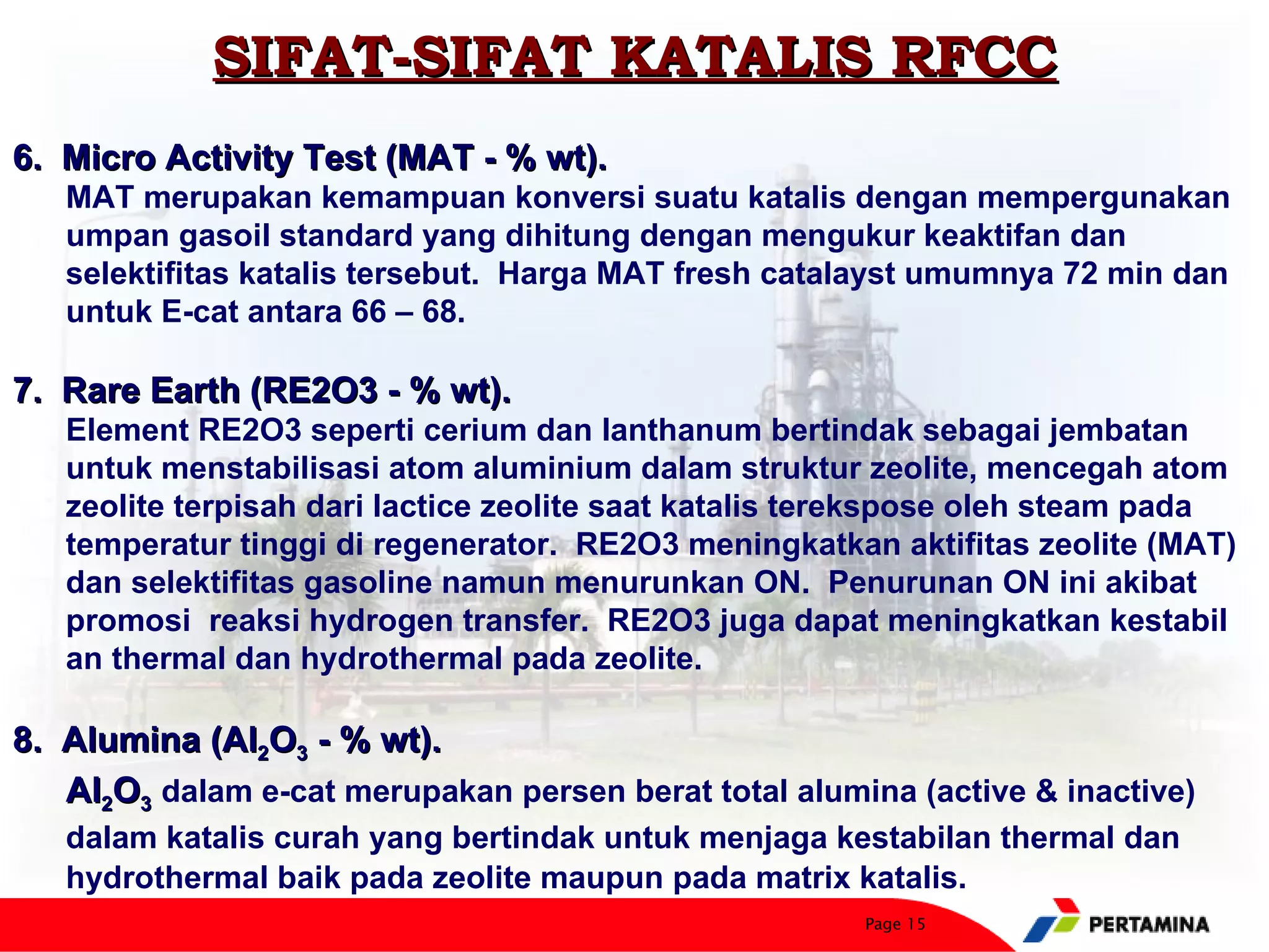 SIFAT-SIFAT KATALIS RFCC
6. Micro Activity Test (MAT - % wt).
   MAT merupakan kemampuan konversi suatu katalis dengan mempergunakan
   umpan gasoil standard yang dihitung dengan mengukur keaktifan dan
   selektifitas katalis tersebut. Harga MAT fresh catalayst umumnya 72 min dan
   untuk E-cat antara 66 – 68.

7. Rare Earth (RE2O3 - % wt).
   Element RE2O3 seperti cerium dan lanthanum bertindak sebagai jembatan
   untuk menstabilisasi atom aluminium dalam struktur zeolite, mencegah atom
   zeolite terpisah dari lactice zeolite saat katalis terekspose oleh steam pada
   temperatur tinggi di regenerator. RE2O3 meningkatkan aktifitas zeolite (MAT)
   dan selektifitas gasoline namun menurunkan ON. Penurunan ON ini akibat
   promosi reaksi hydrogen transfer. RE2O3 juga dapat meningkatkan kestabil
   an thermal dan hydrothermal pada zeolite.

8. Alumina (Al2O3 - % wt).
   Al2O3 dalam e-cat merupakan persen berat total alumina (active & inactive)
   dalam katalis curah yang bertindak untuk menjaga kestabilan thermal dan
   hydrothermal baik pada zeolite maupun pada matrix katalis.
                                                       Page 15
 