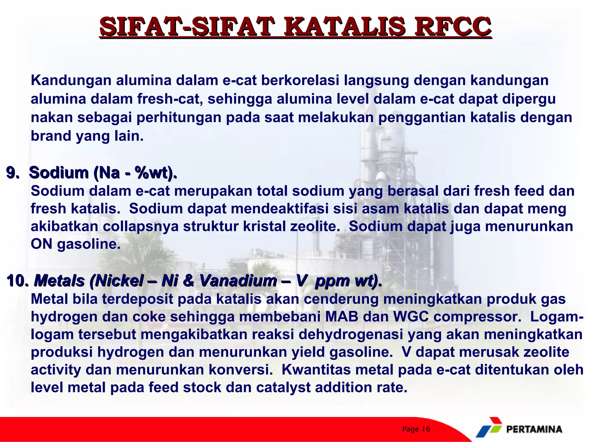 SIFAT-SIFAT KATALIS RFCC
   Kandungan alumina dalam e-cat berkorelasi langsung dengan kandungan
   alumina dalam fresh-cat, sehingga alumina level dalam e-cat dapat dipergu
   nakan sebagai perhitungan pada saat melakukan penggantian katalis dengan
   brand yang lain.

9. Sodium (Na - %wt).
   Sodium dalam e-cat merupakan total sodium yang berasal dari fresh feed dan
   fresh katalis. Sodium dapat mendeaktifasi sisi asam katalis dan dapat meng
   akibatkan collapsnya struktur kristal zeolite. Sodium dapat juga menurunkan
   ON gasoline.

10. Metals (Nickel – Ni & Vanadium – V ppm wt).
   Metal bila terdeposit pada katalis akan cenderung meningkatkan produk gas
   hydrogen dan coke sehingga membebani MAB dan WGC compressor. Logam-
   logam tersebut mengakibatkan reaksi dehydrogenasi yang akan meningkatkan
   produksi hydrogen dan menurunkan yield gasoline. V dapat merusak zeolite
   activity dan menurunkan konversi. Kwantitas metal pada e-cat ditentukan oleh
   level metal pada feed stock dan catalyst addition rate.

                                                      Page 16
 