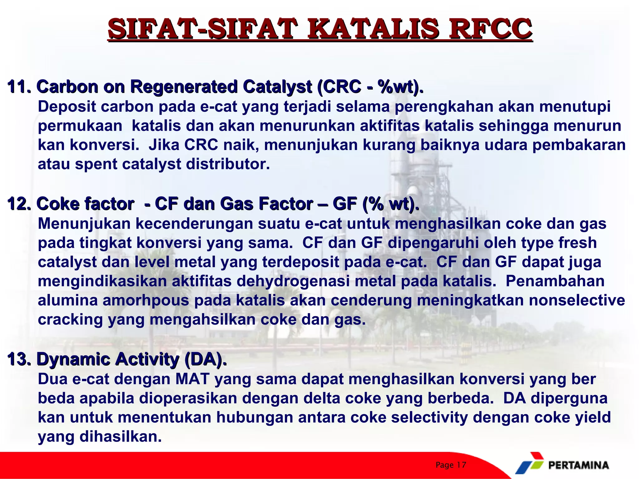 SIFAT-SIFAT KATALIS RFCC
11. Carbon on Regenerated Catalyst (CRC - %wt).
   Deposit carbon pada e-cat yang terjadi selama perengkahan akan menutupi
   permukaan katalis dan akan menurunkan aktifitas katalis sehingga menurun
   kan konversi. Jika CRC naik, menunjukan kurang baiknya udara pembakaran
   atau spent catalyst distributor.

12. Coke factor - CF dan Gas Factor – GF (% wt).
   Menunjukan kecenderungan suatu e-cat untuk menghasilkan coke dan gas
   pada tingkat konversi yang sama. CF dan GF dipengaruhi oleh type fresh
   catalyst dan level metal yang terdeposit pada e-cat. CF dan GF dapat juga
   mengindikasikan aktifitas dehydrogenasi metal pada katalis. Penambahan
   alumina amorhpous pada katalis akan cenderung meningkatkan nonselective
   cracking yang mengahsilkan coke dan gas.

13. Dynamic Activity (DA).
   Dua e-cat dengan MAT yang sama dapat menghasilkan konversi yang ber
   beda apabila dioperasikan dengan delta coke yang berbeda. DA diperguna
   kan untuk menentukan hubungan antara coke selectivity dengan coke yield
   yang dihasilkan.
                                                    Page 17
 