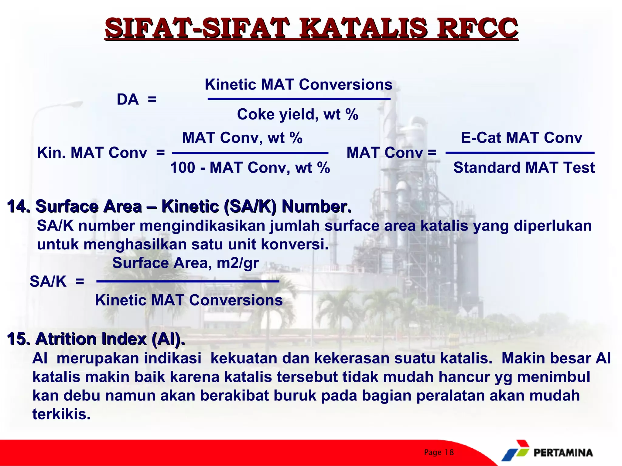 SIFAT-SIFAT KATALIS RFCC
                           Kinetic MAT Conversions
              DA =
                              Coke yield, wt %
                       MAT Conv, wt %                          E-Cat MAT Conv
    Kin. MAT Conv =                          MAT Conv =
                      100 - MAT Conv, wt %                 Standard MAT Test

14. Surface Area – Kinetic (SA/K) Number.
    SA/K number mengindikasikan jumlah surface area katalis yang diperlukan
    untuk menghasilkan satu unit konversi.
             Surface Area, m2/gr
   SA/K =
           Kinetic MAT Conversions

15. Atrition Index (AI).
   AI merupakan indikasi kekuatan dan kekerasan suatu katalis. Makin besar AI
   katalis makin baik karena katalis tersebut tidak mudah hancur yg menimbul
   kan debu namun akan berakibat buruk pada bagian peralatan akan mudah
   terkikis.

                                                     Page 18
 