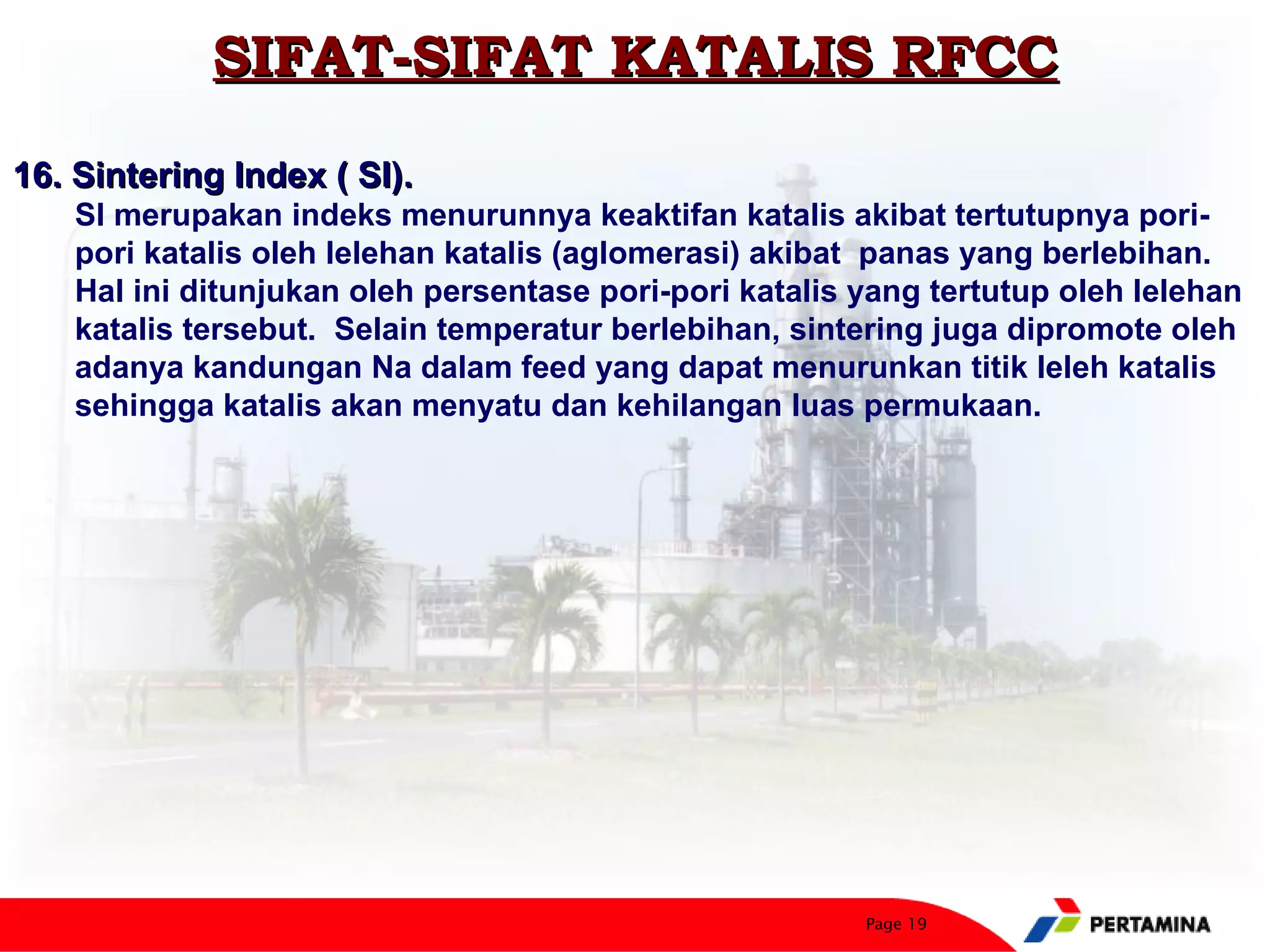 SIFAT-SIFAT KATALIS RFCC
16. Sintering Index ( SI).
    SI merupakan indeks menurunnya keaktifan katalis akibat tertutupnya pori-
    pori katalis oleh lelehan katalis (aglomerasi) akibat panas yang berlebihan.
    Hal ini ditunjukan oleh persentase pori-pori katalis yang tertutup oleh lelehan
    katalis tersebut. Selain temperatur berlebihan, sintering juga dipromote oleh
    adanya kandungan Na dalam feed yang dapat menurunkan titik leleh katalis
    sehingga katalis akan menyatu dan kehilangan luas permukaan.




                                                         Page 19
 