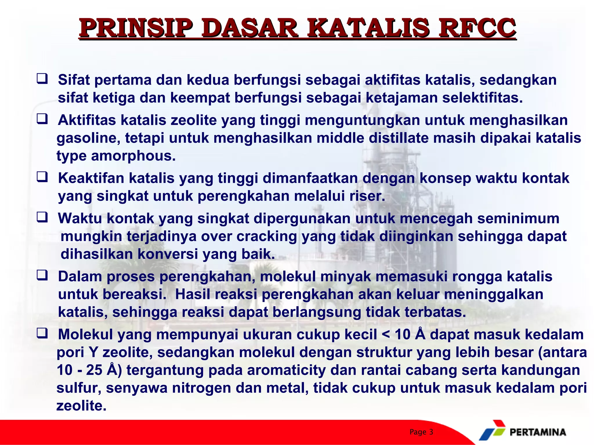 PRINSIP DASAR KATALIS RFCC
 Sifat pertama dan kedua berfungsi sebagai aktifitas katalis, sedangkan
  sifat ketiga dan keempat berfungsi sebagai ketajaman selektifitas.
 Aktifitas katalis zeolite yang tinggi menguntungkan untuk menghasilkan
  gasoline, tetapi untuk menghasilkan middle distillate masih dipakai katalis
  type amorphous.
 Keaktifan katalis yang tinggi dimanfaatkan dengan konsep waktu kontak
  yang singkat untuk perengkahan melalui riser.
 Waktu kontak yang singkat dipergunakan untuk mencegah seminimum
   mungkin terjadinya over cracking yang tidak diinginkan sehingga dapat
   dihasilkan konversi yang baik.
 Dalam proses perengkahan, molekul minyak memasuki rongga katalis
  untuk bereaksi. Hasil reaksi perengkahan akan keluar meninggalkan
  katalis, sehingga reaksi dapat berlangsung tidak terbatas.
 Molekul yang mempunyai ukuran cukup kecil < 10 Å dapat masuk kedalam
  pori Y zeolite, sedangkan molekul dengan struktur yang lebih besar (antara
  10 - 25 Å) tergantung pada aromaticity dan rantai cabang serta kandungan
  sulfur, senyawa nitrogen dan metal, tidak cukup untuk masuk kedalam pori
  zeolite.
                                                    Page 3
 
