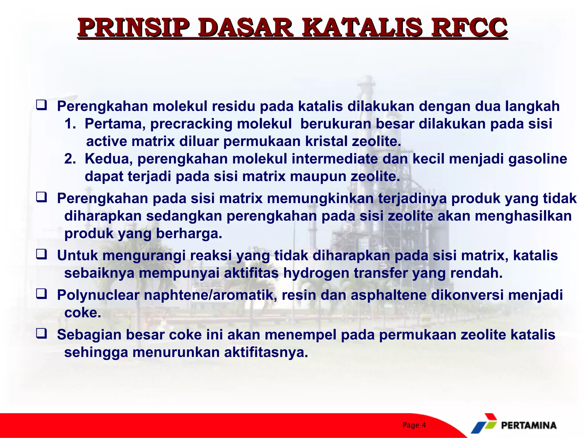 PRINSIP DASAR KATALIS RFCC

 Perengkahan molekul residu pada katalis dilakukan dengan dua langkah
   1. Pertama, precracking molekul berukuran besar dilakukan pada sisi
      active matrix diluar permukaan kristal zeolite.
   2. Kedua, perengkahan molekul intermediate dan kecil menjadi gasoline
      dapat terjadi pada sisi matrix maupun zeolite.
 Perengkahan pada sisi matrix memungkinkan terjadinya produk yang tidak
   diharapkan sedangkan perengkahan pada sisi zeolite akan menghasilkan
   produk yang berharga.
 Untuk mengurangi reaksi yang tidak diharapkan pada sisi matrix, katalis
   sebaiknya mempunyai aktifitas hydrogen transfer yang rendah.
 Polynuclear naphtene/aromatik, resin dan asphaltene dikonversi menjadi
   coke.
 Sebagian besar coke ini akan menempel pada permukaan zeolite katalis
   sehingga menurunkan aktifitasnya.



                                                 Page 4
 