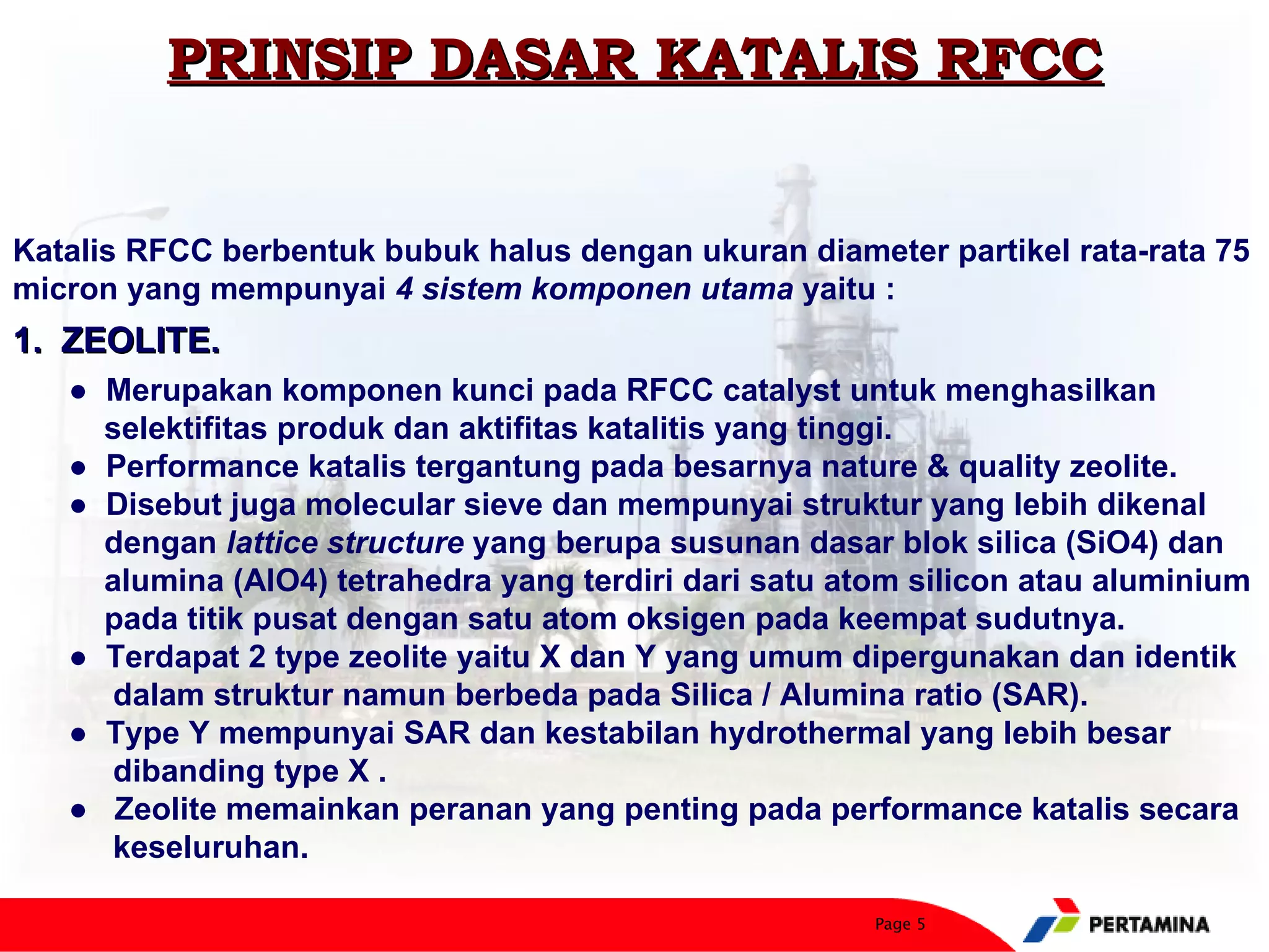 PRINSIP DASAR KATALIS RFCC


Katalis RFCC berbentuk bubuk halus dengan ukuran diameter partikel rata-rata 75
micron yang mempunyai 4 sistem komponen utama yaitu :
1. ZEOLITE.
   ● Merupakan komponen kunci pada RFCC catalyst untuk menghasilkan
     selektifitas produk dan aktifitas katalitis yang tinggi.
   ● Performance katalis tergantung pada besarnya nature & quality zeolite.
   ● Disebut juga molecular sieve dan mempunyai struktur yang lebih dikenal
     dengan lattice structure yang berupa susunan dasar blok silica (SiO4) dan
     alumina (AlO4) tetrahedra yang terdiri dari satu atom silicon atau aluminium
     pada titik pusat dengan satu atom oksigen pada keempat sudutnya.
   ● Terdapat 2 type zeolite yaitu X dan Y yang umum dipergunakan dan identik
     dalam struktur namun berbeda pada Silica / Alumina ratio (SAR).
   ● Type Y mempunyai SAR dan kestabilan hydrothermal yang lebih besar
     dibanding type X .
   ● Zeolite memainkan peranan yang penting pada performance katalis secara
     keseluruhan.

                                                        Page 5
 