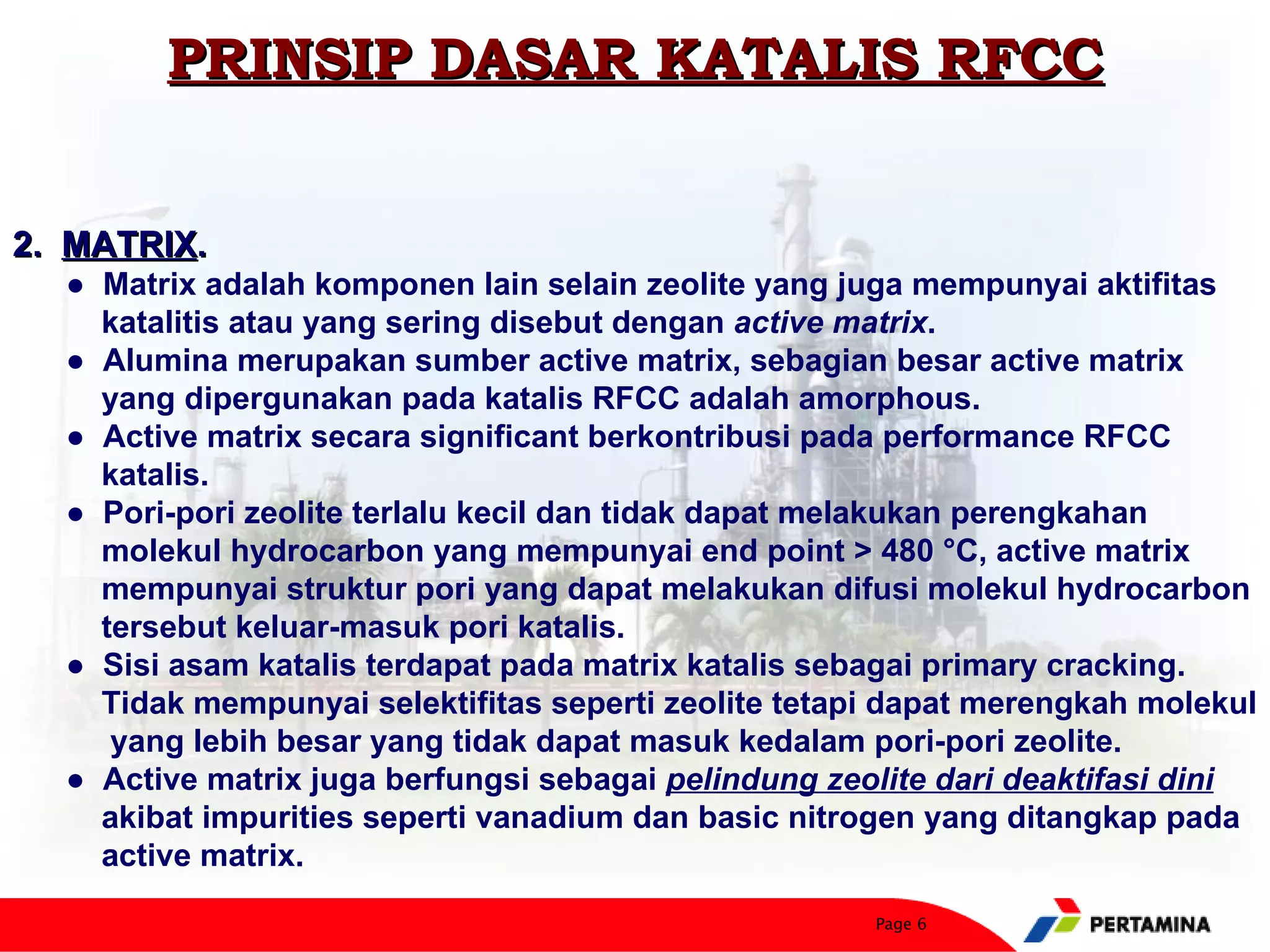 PRINSIP DASAR KATALIS RFCC


2. MATRIX.
  ● Matrix adalah komponen lain selain zeolite yang juga mempunyai aktifitas
    katalitis atau yang sering disebut dengan active matrix.
  ● Alumina merupakan sumber active matrix, sebagian besar active matrix
    yang dipergunakan pada katalis RFCC adalah amorphous.
  ● Active matrix secara significant berkontribusi pada performance RFCC
    katalis.
  ● Pori-pori zeolite terlalu kecil dan tidak dapat melakukan perengkahan
    molekul hydrocarbon yang mempunyai end point > 480 °C, active matrix
    mempunyai struktur pori yang dapat melakukan difusi molekul hydrocarbon
    tersebut keluar-masuk pori katalis.
  ● Sisi asam katalis terdapat pada matrix katalis sebagai primary cracking.
    Tidak mempunyai selektifitas seperti zeolite tetapi dapat merengkah molekul
     yang lebih besar yang tidak dapat masuk kedalam pori-pori zeolite.
  ● Active matrix juga berfungsi sebagai pelindung zeolite dari deaktifasi dini
    akibat impurities seperti vanadium dan basic nitrogen yang ditangkap pada
    active matrix.

                                                      Page 6
 