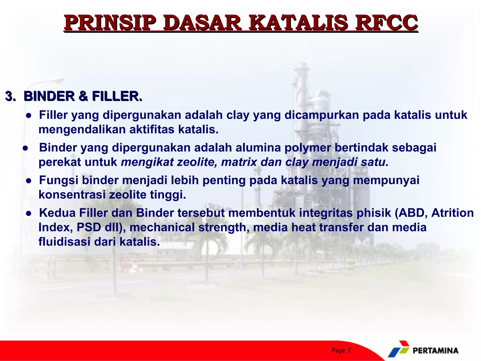 PRINSIP DASAR KATALIS RFCC


3. BINDER & FILLER.
  ● Filler yang dipergunakan adalah clay yang dicampurkan pada katalis untuk
    mengendalikan aktifitas katalis.
  ● Binder yang dipergunakan adalah alumina polymer bertindak sebagai
    perekat untuk mengikat zeolite, matrix dan clay menjadi satu.
  ● Fungsi binder menjadi lebih penting pada katalis yang mempunyai
    konsentrasi zeolite tinggi.
  ● Kedua Filler dan Binder tersebut membentuk integritas phisik (ABD, Atrition
    Index, PSD dll), mechanical strength, media heat transfer dan media
    fluidisasi dari katalis.




                                                      Page 7
 