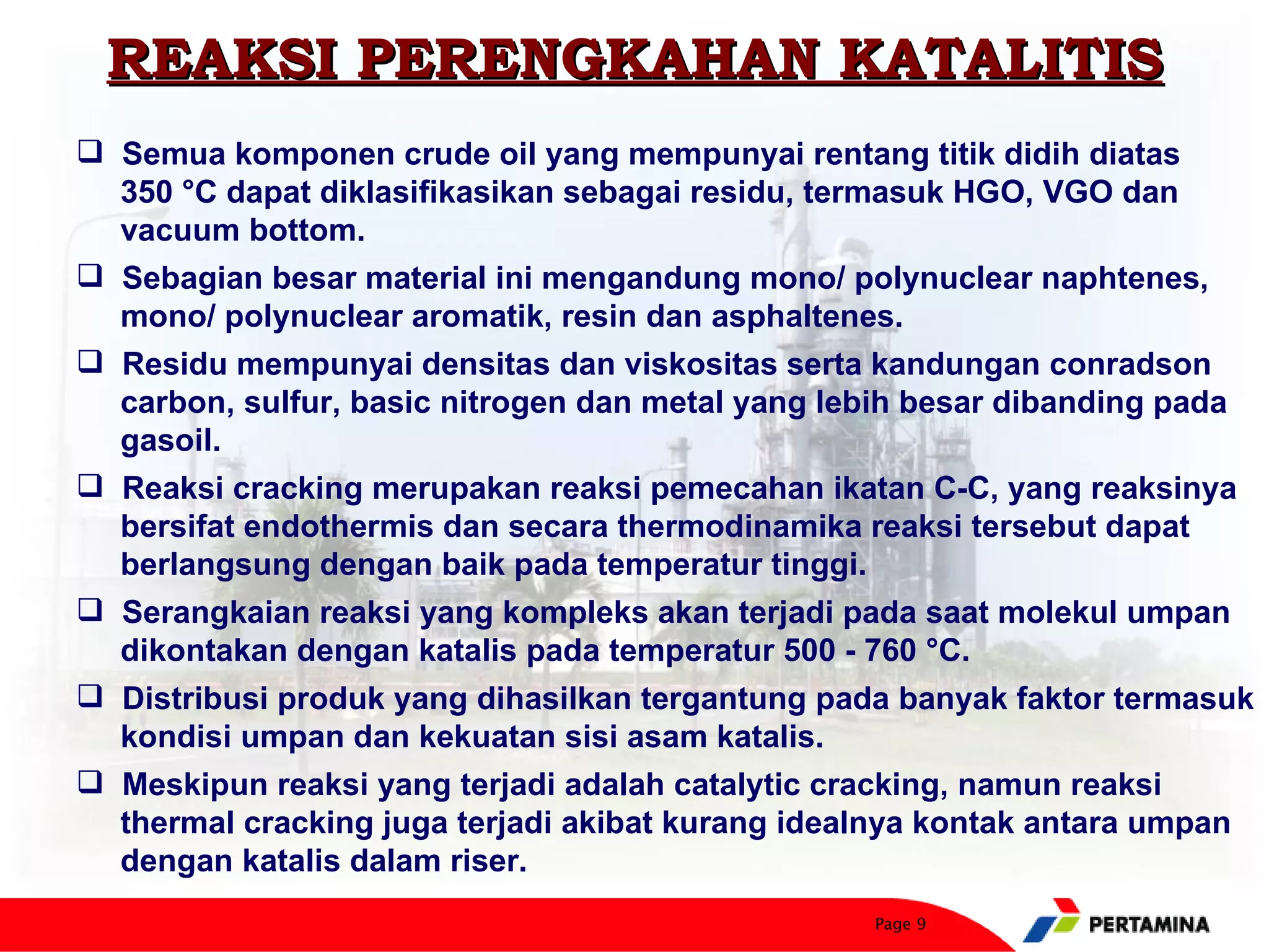 REAKSI PERENGKAHAN KATALITIS
 Semua komponen crude oil yang mempunyai rentang titik didih diatas
  350 °C dapat diklasifikasikan sebagai residu, termasuk HGO, VGO dan
  vacuum bottom.
 Sebagian besar material ini mengandung mono/ polynuclear naphtenes,
  mono/ polynuclear aromatik, resin dan asphaltenes.
 Residu mempunyai densitas dan viskositas serta kandungan conradson
  carbon, sulfur, basic nitrogen dan metal yang lebih besar dibanding pada
  gasoil.
 Reaksi cracking merupakan reaksi pemecahan ikatan C-C, yang reaksinya
  bersifat endothermis dan secara thermodinamika reaksi tersebut dapat
  berlangsung dengan baik pada temperatur tinggi.
 Serangkaian reaksi yang kompleks akan terjadi pada saat molekul umpan
  dikontakan dengan katalis pada temperatur 500 - 760 °C.
 Distribusi produk yang dihasilkan tergantung pada banyak faktor termasuk
  kondisi umpan dan kekuatan sisi asam katalis.
 Meskipun reaksi yang terjadi adalah catalytic cracking, namun reaksi
  thermal cracking juga terjadi akibat kurang idealnya kontak antara umpan
  dengan katalis dalam riser.
                                                  Page 9
 