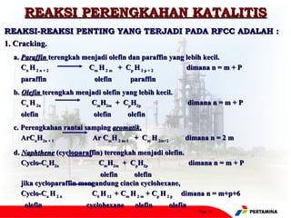 REAKSI PERENGKAHAN KATALITIS
REAKSI-REAKSI PENTING YANG TERJADI PADA RFCC ADALAH :
1. Cracking.
 a. Paraffin terengkah menjadi olefin dan paraffin yang lebih kecil.
    Cn H 2 n + 2        Cm H 2 m + Cp H 2 p + 2         dimana n = m + P
   paraffin                olefin      paraffin
 b. Olefin terengkah menjadi olefin yang lebih kecil.
    Cn H 2n              CmH2m + CpH2p                       dimana n = m + P
   olefin                  olefin     olefin
 c. Perengkahan rantai samping aromatik.
    ArCnH2n + 1          Ar CmH 2 m-1 + Cm H 2m+2        dimana n = 2 m

 d. Naphthene (cycloparaffin) terengkah menjadi olefin.
    Cyclo-CnH2n             CmH2m + CpH2p               dimana n = m + P
                            olefin     olefin
   jika cycloparaffin mengandung cincin cyclohexane,
   Cyclo-Cn H 2 n        C6 H 12 + Cm H 2 m + Cp H 2 p dimana n = m+p+6
    olefin              cyclohexane     olefin      olefin
                                                                Page 10
 