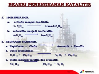 REAKSI PERENGKAHAN KATALITIS

2.   ISOMERIZATION.
     a.     n-Olefin menjadi iso-Olefin
          1- CnH2n                   trans-2-CnH2n

      b.    n-Paraffin menjadi iso-Paraffin.
          n-CnH2n                iso-CnH2n

3. HYDROGEN TRANSFER.
    a. Naphthene + Olefin                       Aromatik + Paraffin
     b. Cyclo aromatisasi.
       C6 H 12 + 3C5 H 10                      C6 H 6 + 3C5 H 12

    c.  Olefin menjadi paraffin dan aromatik.
       4C6 H 12                   3C6 H 14 + C6 H 6


                                                        Page 11
 