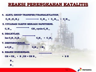 REAKSI PERENGKAHAN KATALITIS

4. ALKYL GROUP TRANSFER/TRANSALKYLATION.
    C6 H 4 (C6 H 4)                 C6 H 12 + Cm H 2 m + Cp H 2 p

5. CYCLISASI OLEFIN MENJADI NAPHTHENE.
 


    C7 H 14               CH 3-cyclo-C6 H 11

6. DEALKYLASI.
    Iso-C3H 7-C6H 5              C6H 6 + C 3H 6

7. DEHYDROGENASI.
    n-C8H 18              C8H 16 + H 2

8. REAKSI KONDENSASI.
    CH = CH 2 + R 1CH = CH R 2                           + 2H

         R2

         R1

                                                            Page 12
 