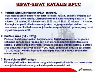 SIFAT-SIFAT KATALIS RFCC
1. Particle Size Distribution (PSD - micron).
   PSD merupakan indikator sifat-sifat fluidisasi katalis, efisiensi cyclone dan
   atrition resistance katalis. Distribusi ukuran katalis umumnya adalah 0 – 40
   micron : 22 % max, 40 – 80 micron : 65 % max & 80 – 120 micron : 13 % max.
   Peningkatan partikel halus menunjukkan tingginya catalyst atrition dan
   rendahnya partikel halus menunjukan turunnya efisiensi cyclone yang dapat
   diyakinkan pada MCB.

2. Surface Area (SA - m2/g).
   Pori-pori katalis merupakan bagian tempat terjadinya reaksi perengkahan
   sehingga surface area rongga pori-pori menggambarkan keaktifan suatu
   katalis. Surface area berkorelasi langsung dengan aktifitas katalis. Surface
   area untuk fresh catalyst adalah > 200 m2/g, sedangkan untuk E-cat adalah
   70 - 200 m2/g. Kondisi hydrothermal dapat merusak struktur zeolite dan
   menurunkan SA.

3. Pore Volume (PV - ml/gr).
  PV mengindikasikan kwantitas rongga dalam partikel katalis dan merupakan
  petunjuk deaktifasi suatu type katalis pada komersial unit.
                                                        Page 13
 