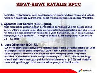 SIFAT-SIFAT KATALIS RFCC

  Deaktifasi hydrothermal kecil sekali pengaruhnya terhadap volume pori katalis,
  meskipun deaktifasi hydrothemal dapat mengakibatkan penurunan PV katalis.

4. Apparent Bulk Density (ABD – gr/cc).
  ABD merupakan perbandingan berat katalis per satuan volume dalam bentuk
  curah. ABD yg terlalu tinggi akan mempersulit fluidisasi katalis dan bila terlalu
  rendah akan mengakibatkan katalis loss yang berlebihan. Fresh cat umumnya
  mempunyai ABD sekitar 0,7 – 1,0 gr/cc sedang E-cat mempunyai ABD antara
  0,8 – 1,0 gr/cc.

5. Loss Of Ignition (LOI - %).
  LOI mengindikasikan banyaknya material yang hilang bersama katalis sesudah
  terjadi pemanasan pada temperatur (800 – 950 °C) dan periode tertentu.
  Kandungan air, ammonia dan sulphate akan menguap pada temperatur
  tersebut. Kelembaban fresh catalyst umumnya 10 – 15 %, bila terlalu tinggi
  maka katalis akan menggumpal dan bila terlalu rendah (< 5 %) maka katalis
  akan kering sehingga dapat menimbulkan pengaruh listrik statis.


                                                         Page 14
 