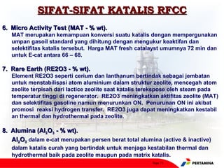SIFAT-SIFAT KATALIS RFCC
6. Micro Activity Test (MAT - % wt).
   MAT merupakan kemampuan konversi suatu katalis dengan mempergunakan
   umpan gasoil standard yang dihitung dengan mengukur keaktifan dan
   selektifitas katalis tersebut. Harga MAT fresh catalayst umumnya 72 min dan
   untuk E-cat antara 66 – 68.

7. Rare Earth (RE2O3 - % wt).
   Element RE2O3 seperti cerium dan lanthanum bertindak sebagai jembatan
   untuk menstabilisasi atom aluminium dalam struktur zeolite, mencegah atom
   zeolite terpisah dari lactice zeolite saat katalis terekspose oleh steam pada
   temperatur tinggi di regenerator. RE2O3 meningkatkan aktifitas zeolite (MAT)
   dan selektifitas gasoline namun menurunkan ON. Penurunan ON ini akibat
   promosi reaksi hydrogen transfer. RE2O3 juga dapat meningkatkan kestabil
   an thermal dan hydrothermal pada zeolite.

8. Alumina (Al2O3 - % wt).
   Al2O3 dalam e-cat merupakan persen berat total alumina (active & inactive)
   dalam katalis curah yang bertindak untuk menjaga kestabilan thermal dan
   hydrothermal baik pada zeolite maupun pada matrix katalis.
                                                       Page 15
 