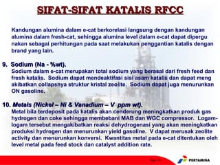 SIFAT-SIFAT KATALIS RFCC
   Kandungan alumina dalam e-cat berkorelasi langsung dengan kandungan
   alumina dalam fresh-cat, sehingga alumina level dalam e-cat dapat dipergu
   nakan sebagai perhitungan pada saat melakukan penggantian katalis dengan
   brand yang lain.

9. Sodium (Na - %wt).
   Sodium dalam e-cat merupakan total sodium yang berasal dari fresh feed dan
   fresh katalis. Sodium dapat mendeaktifasi sisi asam katalis dan dapat meng
   akibatkan collapsnya struktur kristal zeolite. Sodium dapat juga menurunkan
   ON gasoline.

10. Metals (Nickel – Ni & Vanadium – V ppm wt).
   Metal bila terdeposit pada katalis akan cenderung meningkatkan produk gas
   hydrogen dan coke sehingga membebani MAB dan WGC compressor. Logam-
   logam tersebut mengakibatkan reaksi dehydrogenasi yang akan meningkatkan
   produksi hydrogen dan menurunkan yield gasoline. V dapat merusak zeolite
   activity dan menurunkan konversi. Kwantitas metal pada e-cat ditentukan oleh
   level metal pada feed stock dan catalyst addition rate.

                                                      Page 16
 