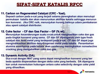 SIFAT-SIFAT KATALIS RFCC
11. Carbon on Regenerated Catalyst (CRC - %wt).
   Deposit carbon pada e-cat yang terjadi selama perengkahan akan menutupi
   permukaan katalis dan akan menurunkan aktifitas katalis sehingga menurun
   kan konversi. Jika CRC naik, menunjukan kurang baiknya udara pembakaran
   atau spent catalyst distributor.

12. Coke factor - CF dan Gas Factor – GF (% wt).
   Menunjukan kecenderungan suatu e-cat untuk menghasilkan coke dan gas
   pada tingkat konversi yang sama. CF dan GF dipengaruhi oleh type fresh
   catalyst dan level metal yang terdeposit pada e-cat. CF dan GF dapat juga
   mengindikasikan aktifitas dehydrogenasi metal pada katalis. Penambahan
   alumina amorhpous pada katalis akan cenderung meningkatkan nonselective
   cracking yang mengahsilkan coke dan gas.

13. Dynamic Activity (DA).
   Dua e-cat dengan MAT yang sama dapat menghasilkan konversi yang ber
   beda apabila dioperasikan dengan delta coke yang berbeda. DA diperguna
   kan untuk menentukan hubungan antara coke selectivity dengan coke yield
   yang dihasilkan.
                                                    Page 17
 