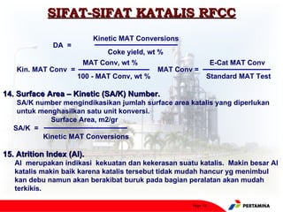 SIFAT-SIFAT KATALIS RFCC
                           Kinetic MAT Conversions
              DA =
                              Coke yield, wt %
                       MAT Conv, wt %                          E-Cat MAT Conv
    Kin. MAT Conv =                          MAT Conv =
                      100 - MAT Conv, wt %                 Standard MAT Test

14. Surface Area – Kinetic (SA/K) Number.
    SA/K number mengindikasikan jumlah surface area katalis yang diperlukan
    untuk menghasilkan satu unit konversi.
             Surface Area, m2/gr
   SA/K =
           Kinetic MAT Conversions

15. Atrition Index (AI).
   AI merupakan indikasi kekuatan dan kekerasan suatu katalis. Makin besar AI
   katalis makin baik karena katalis tersebut tidak mudah hancur yg menimbul
   kan debu namun akan berakibat buruk pada bagian peralatan akan mudah
   terkikis.

                                                     Page 18
 