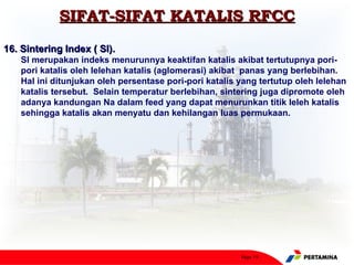SIFAT-SIFAT KATALIS RFCC
16. Sintering Index ( SI).
    SI merupakan indeks menurunnya keaktifan katalis akibat tertutupnya pori-
    pori katalis oleh lelehan katalis (aglomerasi) akibat panas yang berlebihan.
    Hal ini ditunjukan oleh persentase pori-pori katalis yang tertutup oleh lelehan
    katalis tersebut. Selain temperatur berlebihan, sintering juga dipromote oleh
    adanya kandungan Na dalam feed yang dapat menurunkan titik leleh katalis
    sehingga katalis akan menyatu dan kehilangan luas permukaan.




                                                         Page 19
 