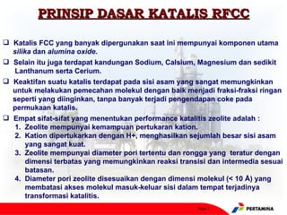 PRINSIP DASAR KATALIS RFCC

 Katalis FCC yang banyak dipergunakan saat ini mempunyai komponen utama
  silika dan alumina oxide.
 Selain itu juga terdapat kandungan Sodium, Calsium, Magnesium dan sedikit
   Lanthanum serta Cerium.
 Keaktifan suatu katalis terdapat pada sisi asam yang sangat memungkinkan
  untuk melakukan pemecahan molekul dengan baik menjadi fraksi-fraksi ringan
  seperti yang diinginkan, tanpa banyak terjadi pengendapan coke pada
  permukaan katalis.
 Empat sifat-sifat yang menentukan performance katalitis zeolite adalah :
   1. Zeolite mempunyai kemampuan pertukaran kation.
   2. Kation dipertukarkan dengan H+, menghasilkan sejumlah besar sisi asam
       yang sangat kuat.
   3. Zeolite mempunyai diameter pori tertentu dan rongga yang teratur dengan
       dimensi terbatas yang memungkinkan reaksi transisi dan intermedia sesuai
       batasan.
   4. Diameter pori zeolite disesuaikan dengan dimensi molekul (< 10 Å) yang
       membatasi akses molekul masuk-keluar sisi dalam tempat terjadinya
       transformasi katalitis.
                                                       Page 2
 