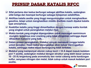 PRINSIP DASAR KATALIS RFCC
 Sifat pertama dan kedua berfungsi sebagai aktifitas katalis, sedangkan
  sifat ketiga dan keempat berfungsi sebagai ketajaman selektifitas.
 Aktifitas katalis zeolite yang tinggi menguntungkan untuk menghasilkan
  gasoline, tetapi untuk menghasilkan middle distillate masih dipakai katalis
  type amorphous.
 Keaktifan katalis yang tinggi dimanfaatkan dengan konsep waktu kontak
  yang singkat untuk perengkahan melalui riser.
 Waktu kontak yang singkat dipergunakan untuk mencegah seminimum
   mungkin terjadinya over cracking yang tidak diinginkan sehingga dapat
   dihasilkan konversi yang baik.
 Dalam proses perengkahan, molekul minyak memasuki rongga katalis
  untuk bereaksi. Hasil reaksi perengkahan akan keluar meninggalkan
  katalis, sehingga reaksi dapat berlangsung tidak terbatas.
 Molekul yang mempunyai ukuran cukup kecil < 10 Å dapat masuk kedalam
  pori Y zeolite, sedangkan molekul dengan struktur yang lebih besar (antara
  10 - 25 Å) tergantung pada aromaticity dan rantai cabang serta kandungan
  sulfur, senyawa nitrogen dan metal, tidak cukup untuk masuk kedalam pori
  zeolite.
                                                    Page 3
 