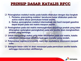 PRINSIP DASAR KATALIS RFCC

 Perengkahan molekul residu pada katalis dilakukan dengan dua langkah
   1. Pertama, precracking molekul berukuran besar dilakukan pada sisi
      active matrix diluar permukaan kristal zeolite.
   2. Kedua, perengkahan molekul intermediate dan kecil menjadi gasoline
      dapat terjadi pada sisi matrix maupun zeolite.
 Perengkahan pada sisi matrix memungkinkan terjadinya produk yang tidak
   diharapkan sedangkan perengkahan pada sisi zeolite akan menghasilkan
   produk yang berharga.
 Untuk mengurangi reaksi yang tidak diharapkan pada sisi matrix, katalis
   sebaiknya mempunyai aktifitas hydrogen transfer yang rendah.
 Polynuclear naphtene/aromatik, resin dan asphaltene dikonversi menjadi
   coke.
 Sebagian besar coke ini akan menempel pada permukaan zeolite katalis
   sehingga menurunkan aktifitasnya.



                                                 Page 4
 