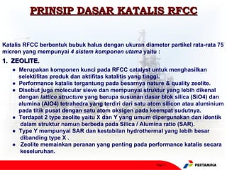 PRINSIP DASAR KATALIS RFCC


Katalis RFCC berbentuk bubuk halus dengan ukuran diameter partikel rata-rata 75
micron yang mempunyai 4 sistem komponen utama yaitu :
1. ZEOLITE.
   ● Merupakan komponen kunci pada RFCC catalyst untuk menghasilkan
     selektifitas produk dan aktifitas katalitis yang tinggi.
   ● Performance katalis tergantung pada besarnya nature & quality zeolite.
   ● Disebut juga molecular sieve dan mempunyai struktur yang lebih dikenal
     dengan lattice structure yang berupa susunan dasar blok silica (SiO4) dan
     alumina (AlO4) tetrahedra yang terdiri dari satu atom silicon atau aluminium
     pada titik pusat dengan satu atom oksigen pada keempat sudutnya.
   ● Terdapat 2 type zeolite yaitu X dan Y yang umum dipergunakan dan identik
     dalam struktur namun berbeda pada Silica / Alumina ratio (SAR).
   ● Type Y mempunyai SAR dan kestabilan hydrothermal yang lebih besar
     dibanding type X .
   ● Zeolite memainkan peranan yang penting pada performance katalis secara
     keseluruhan.

                                                        Page 5
 