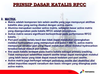 PRINSIP DASAR KATALIS RFCC


2. MATRIX.
  ● Matrix adalah komponen lain selain zeolite yang juga mempunyai aktifitas
    katalitis atau yang sering disebut dengan active matrix.
  ● Alumina merupakan sumber active matrix, sebagian besar active matrix
    yang dipergunakan pada katalis RFCC adalah amorphous.
  ● Active matrix secara significant berkontribusi pada performance RFCC
    katalis.
  ● Pori-pori zeolite terlalu kecil dan tidak dapat melakukan perengkahan
    molekul hydrocarbon yang mempunyai end point > 480 °C, active matrix
    mempunyai struktur pori yang dapat melakukan difusi molekul hydrocarbon
    tersebut keluar-masuk pori katalis.
  ● Sisi asam katalis terdapat pada matrix katalis sebagai primary cracking.
    Tidak mempunyai selektifitas seperti zeolite tetapi dapat merengkah molekul
     yang lebih besar yang tidak dapat masuk kedalam pori-pori zeolite.
  ● Active matrix juga berfungsi sebagai pelindung zeolite dari deaktifasi dini
    akibat impurities seperti vanadium dan basic nitrogen yang ditangkap pada
    active matrix.

                                                      Page 6
 