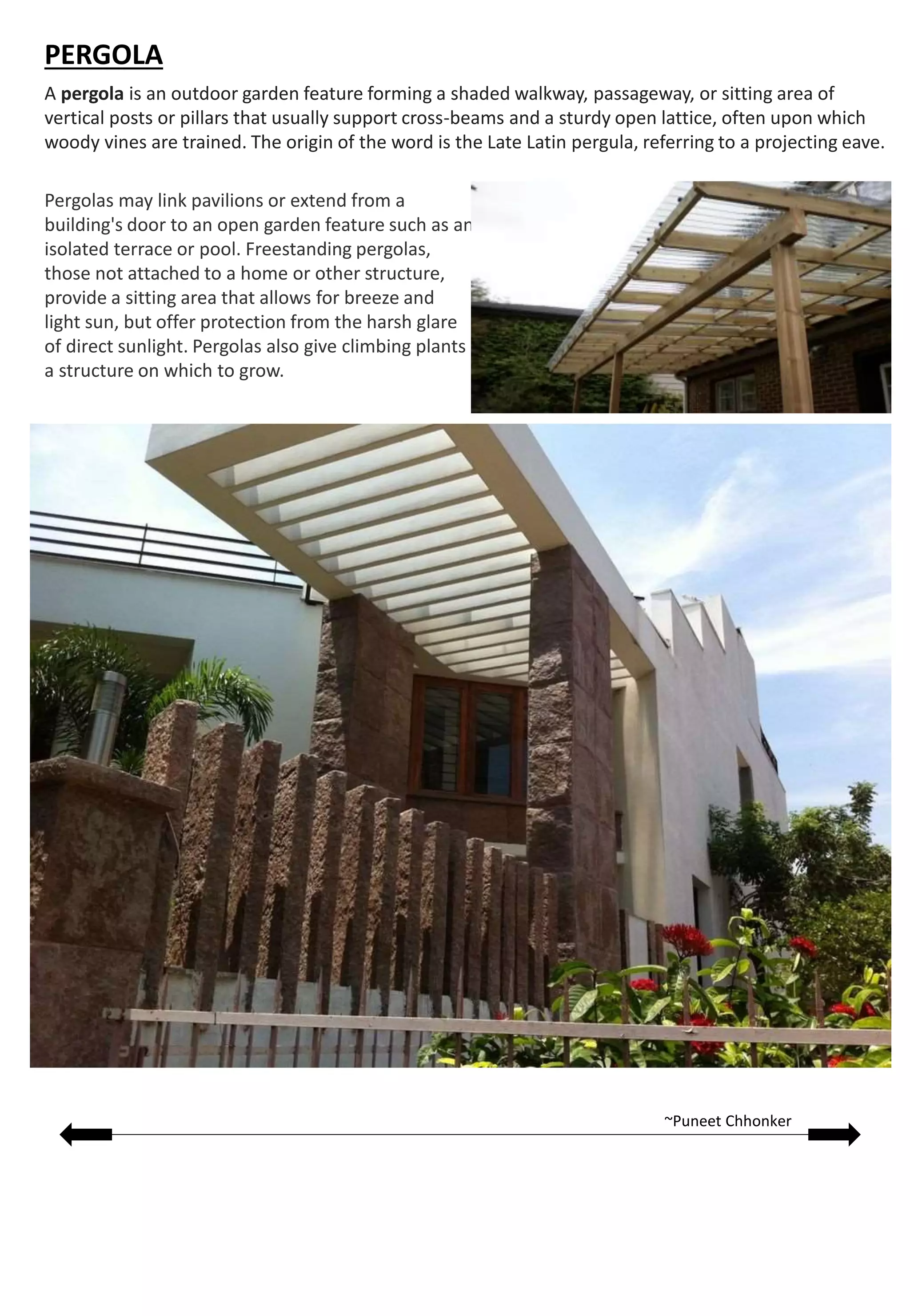 A pergola is an outdoor garden feature forming a shaded walkway, passageway, or sitting area of
vertical posts or pillars that usually support cross-beams and a sturdy open lattice, often upon which
woody vines are trained. The origin of the word is the Late Latin pergula, referring to a projecting eave.
Pergolas may link pavilions or extend from a
building's door to an open garden feature such as an
isolated terrace or pool. Freestanding pergolas,
those not attached to a home or other structure,
provide a sitting area that allows for breeze and
light sun, but offer protection from the harsh glare
of direct sunlight. Pergolas also give climbing plants
a structure on which to grow.
PERGOLA
~Puneet Chhonker
 
