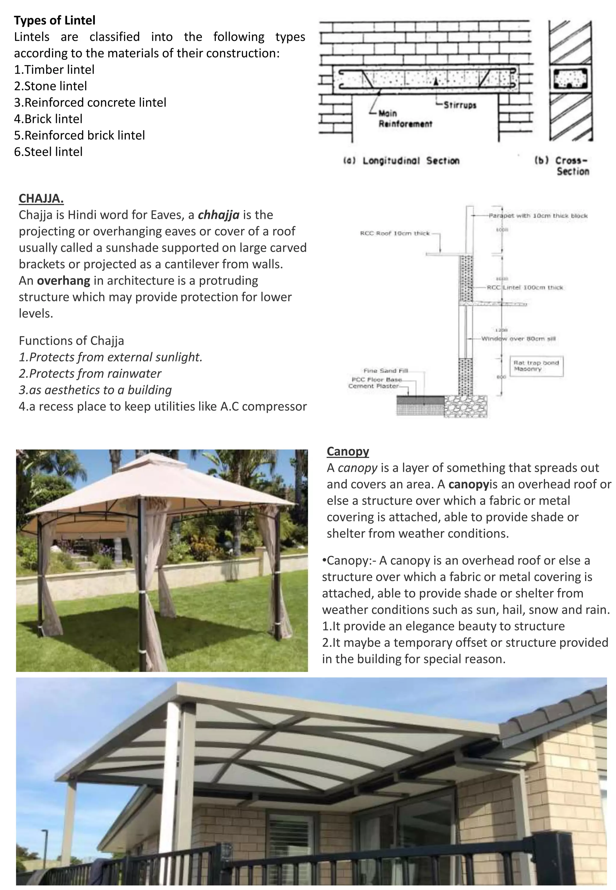 Types of Lintel
Lintels are classified into the following types
according to the materials of their construction:
1.Timber lintel
2.Stone lintel
3.Reinforced concrete lintel
4.Brick lintel
5.Reinforced brick lintel
6.Steel lintel
CHAJJA.
Chajja is Hindi word for Eaves, a chhajja is the
projecting or overhanging eaves or cover of a roof
usually called a sunshade supported on large carved
brackets or projected as a cantilever from walls.
An overhang in architecture is a protruding
structure which may provide protection for lower
levels.
Functions of Chajja
1.Protects from external sunlight.
2.Protects from rainwater
3.as aesthetics to a building
4.a recess place to keep utilities like A.C compressor
Canopy
A canopy is a layer of something that spreads out
and covers an area. A canopyis an overhead roof or
else a structure over which a fabric or metal
covering is attached, able to provide shade or
shelter from weather conditions.
•Canopy:- A canopy is an overhead roof or else a
structure over which a fabric or metal covering is
attached, able to provide shade or shelter from
weather conditions such as sun, hail, snow and rain.
1.It provide an elegance beauty to structure
2.It maybe a temporary offset or structure provided
in the building for special reason.
 