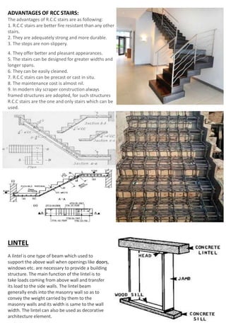 ADVANTAGES OF RCC STAIRS:
The advantages of R.C.C stairs are as following:
1. R.C.C stairs are better fire resistant than any other
stairs.
2. They are adequately strong and more durable.
3. The steps are non-slippery.
4. They offer better and pleasant appearances.
5. The stairs can be designed for greater widths and
longer spans.
6. They can be easily cleaned.
7. R.C.C stairs can be precast or cast in situ.
8. The maintenance cost is almost nil.
9. In modern sky scraper construction always
framed structures are adopted, for such structures
R.C.C stairs are the one and only stairs which can be
used.
LINTEL
A lintel is one type of beam which used to
support the above wall when openings like doors,
windows etc. are necessary to provide a building
structure. The main function of the lintel is to
take loads coming from above wall and transfer
its load to the side walls. The lintel beam
generally ends into the masonry wall so as to
convey the weight carried by them to the
masonry walls and its width is same to the wall
width. The lintel can also be used as decorative
architecture element.
 