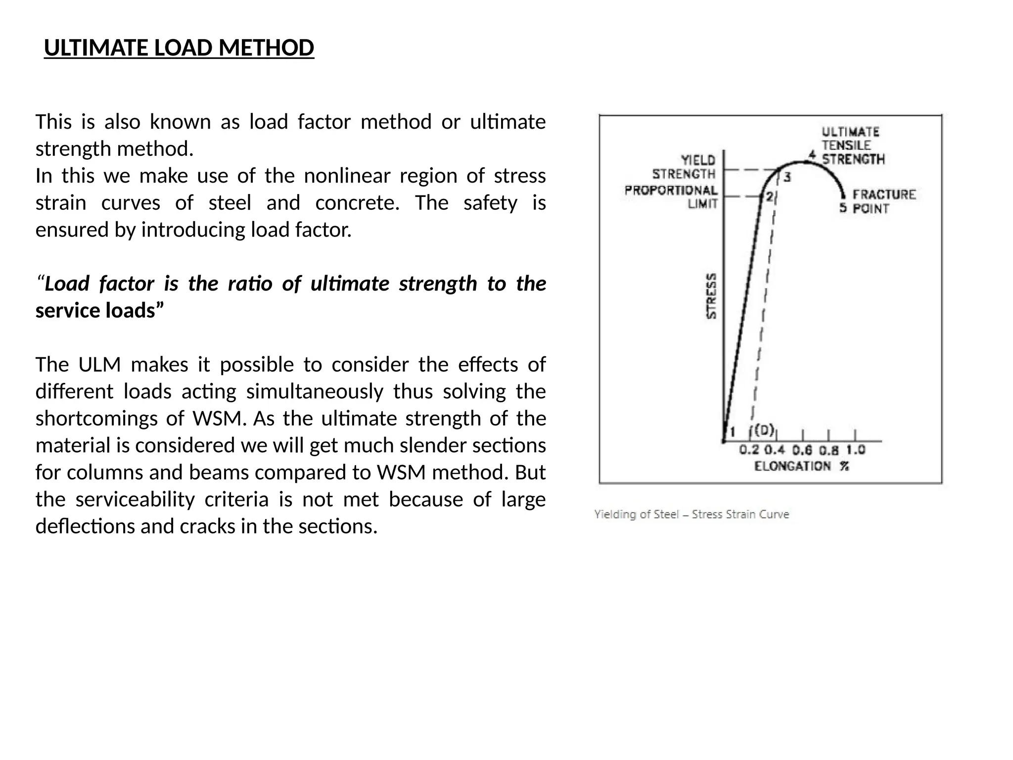 This is also known as load factor method or ultimate
strength method.
In this we make use of the nonlinear region of stress
strain curves of steel and concrete. The safety is
ensured by introducing load factor.
“Load factor is the ratio of ultimate strength to the
service loads”
The ULM makes it possible to consider the effects of
different loads acting simultaneously thus solving the
shortcomings of WSM. As the ultimate strength of the
material is considered we will get much slender sections
for columns and beams compared to WSM method. But
the serviceability criteria is not met because of large
deflections and cracks in the sections.
ULTIMATE LOAD METHOD
 
