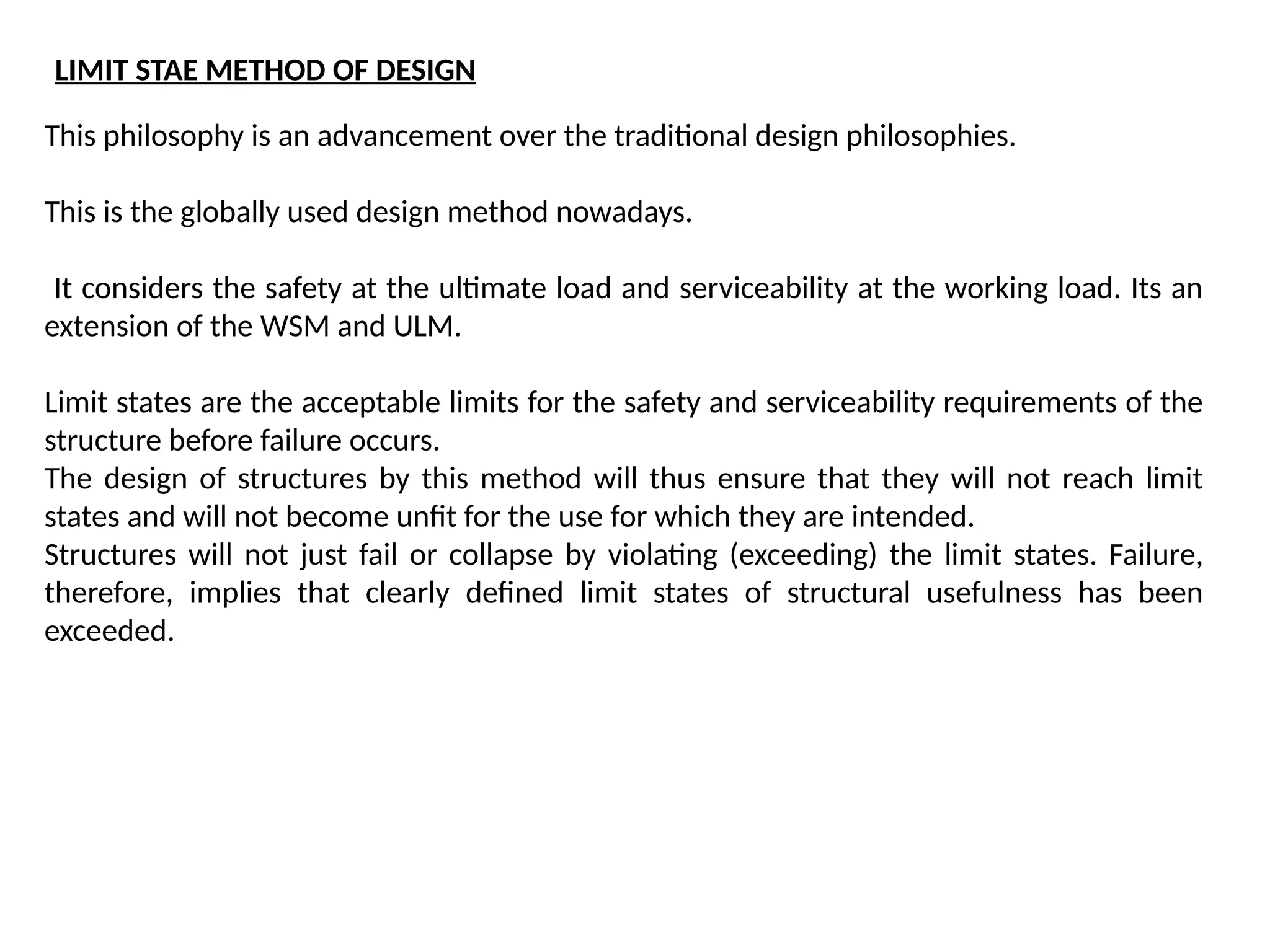 This philosophy is an advancement over the traditional design philosophies.
This is the globally used design method nowadays.
It considers the safety at the ultimate load and serviceability at the working load. Its an
extension of the WSM and ULM.
Limit states are the acceptable limits for the safety and serviceability requirements of the
structure before failure occurs.
The design of structures by this method will thus ensure that they will not reach limit
states and will not become unfit for the use for which they are intended.
Structures will not just fail or collapse by violating (exceeding) the limit states. Failure,
therefore, implies that clearly defined limit states of structural usefulness has been
exceeded.
LIMIT STAE METHOD OF DESIGN
 