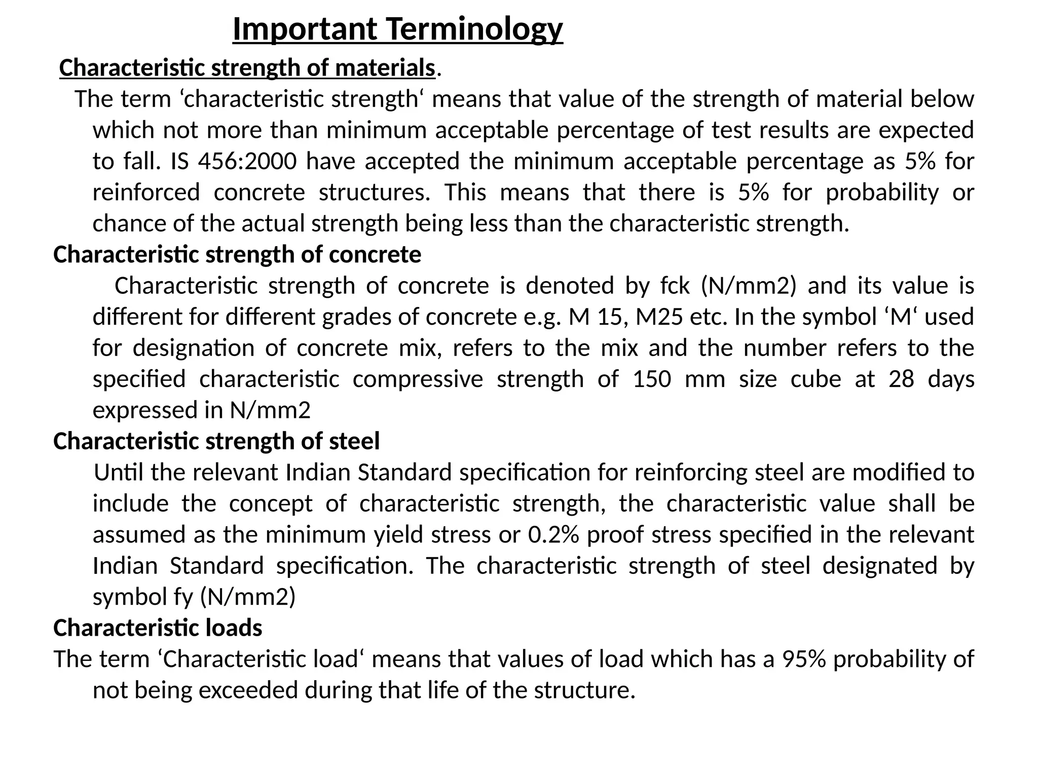 Important Terminology
Characteristic strength of materials.
The term ‘characteristic strength‘ means that value of the strength of material below
which not more than minimum acceptable percentage of test results are expected
to fall. IS 456:2000 have accepted the minimum acceptable percentage as 5% for
reinforced concrete structures. This means that there is 5% for probability or
chance of the actual strength being less than the characteristic strength.
Characteristic strength of concrete
Characteristic strength of concrete is denoted by fck (N/mm2) and its value is
different for different grades of concrete e.g. M 15, M25 etc. In the symbol ‘M‘ used
for designation of concrete mix, refers to the mix and the number refers to the
specified characteristic compressive strength of 150 mm size cube at 28 days
expressed in N/mm2
Characteristic strength of steel
Until the relevant Indian Standard specification for reinforcing steel are modified to
include the concept of characteristic strength, the characteristic value shall be
assumed as the minimum yield stress or 0.2% proof stress specified in the relevant
Indian Standard specification. The characteristic strength of steel designated by
symbol fy (N/mm2)
Characteristic loads
The term ‘Characteristic load‘ means that values of load which has a 95% probability of
not being exceeded during that life of the structure.
 