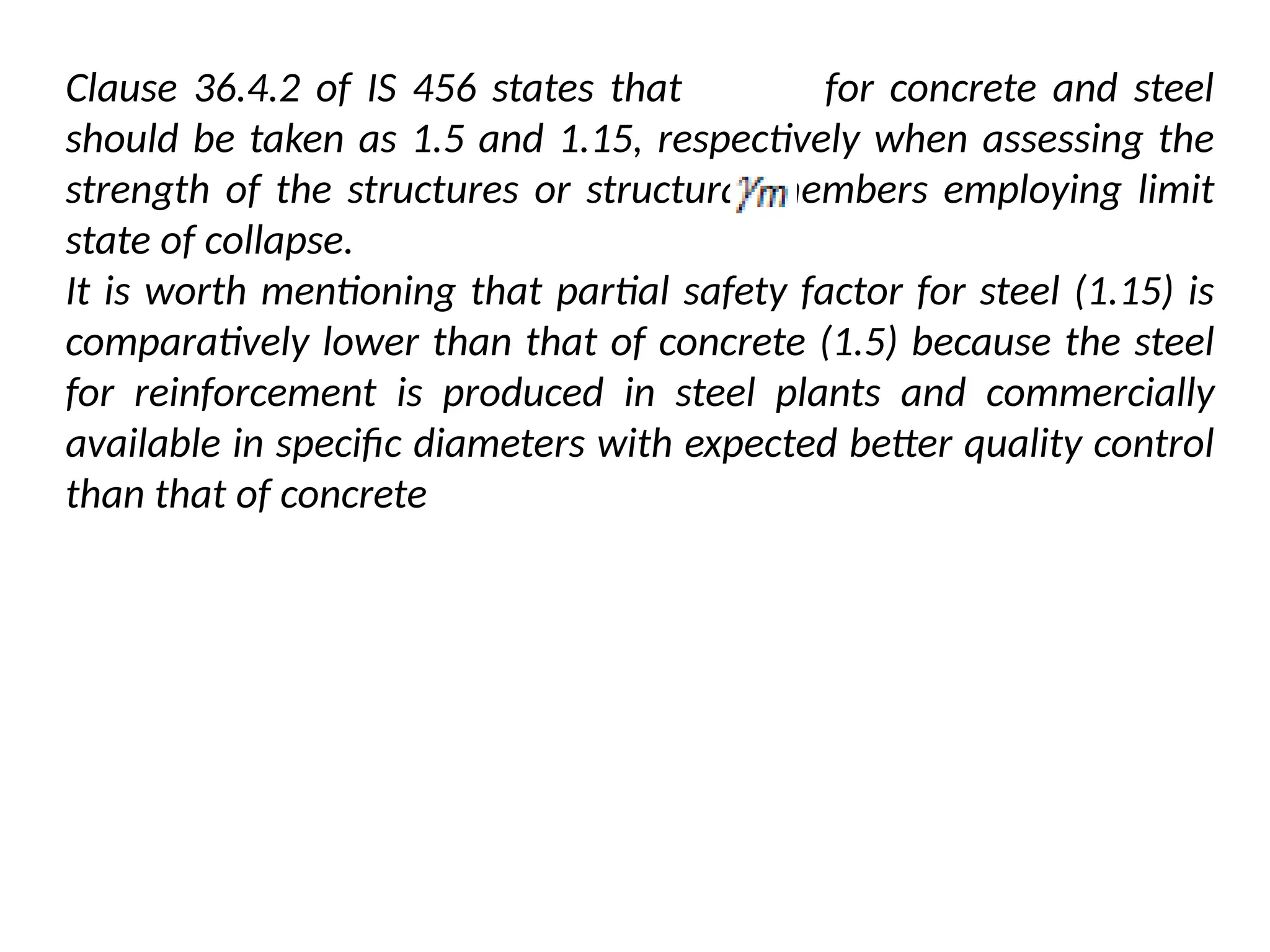 Clause 36.4.2 of IS 456 states that for concrete and steel
should be taken as 1.5 and 1.15, respectively when assessing the
strength of the structures or structural members employing limit
state of collapse.
It is worth mentioning that partial safety factor for steel (1.15) is
comparatively lower than that of concrete (1.5) because the steel
for reinforcement is produced in steel plants and commercially
available in specific diameters with expected better quality control
than that of concrete
 