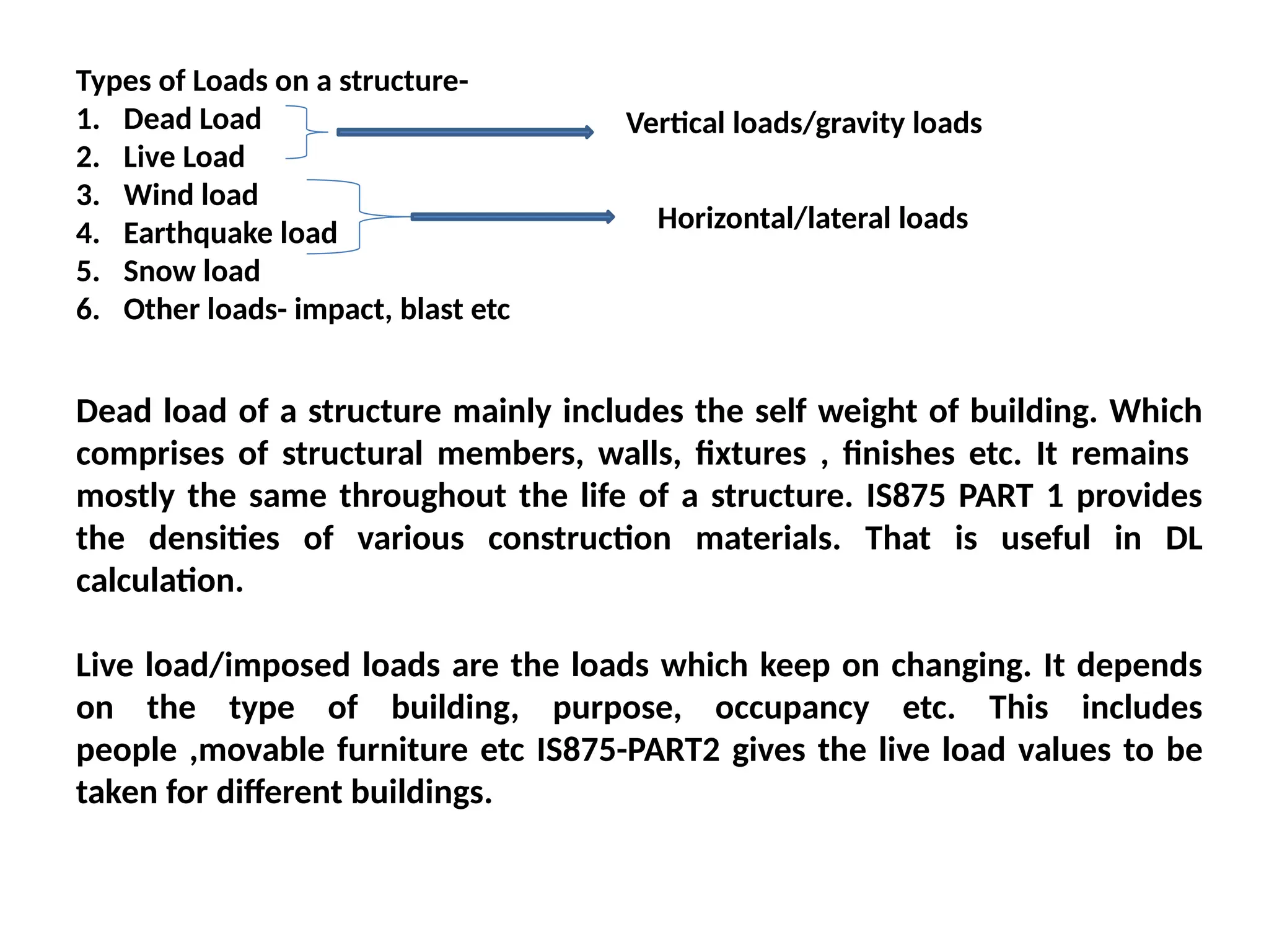 Types of Loads on a structure-
1. Dead Load
2. Live Load
3. Wind load
4. Earthquake load
5. Snow load
6. Other loads- impact, blast etc
Vertical loads/gravity loads
Horizontal/lateral loads
Dead load of a structure mainly includes the self weight of building. Which
comprises of structural members, walls, fixtures , finishes etc. It remains
mostly the same throughout the life of a structure. IS875 PART 1 provides
the densities of various construction materials. That is useful in DL
calculation.
Live load/imposed loads are the loads which keep on changing. It depends
on the type of building, purpose, occupancy etc. This includes
people ,movable furniture etc IS875-PART2 gives the live load values to be
taken for different buildings.
 