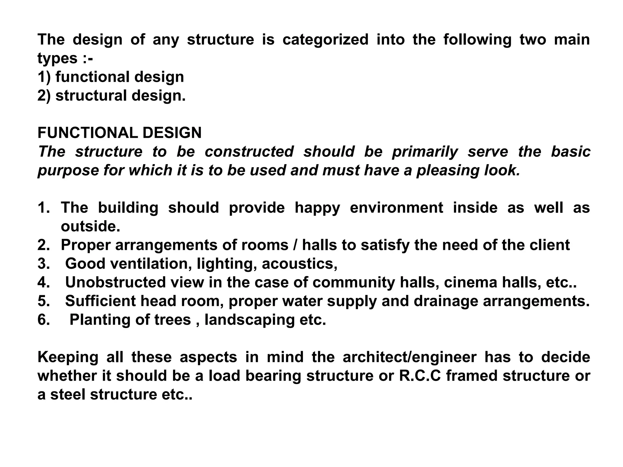 The design of any structure is categorized into the following two main
types :-
1) functional design
2) structural design.
FUNCTIONAL DESIGN
The structure to be constructed should be primarily serve the basic
purpose for which it is to be used and must have a pleasing look.
1. The building should provide happy environment inside as well as
outside.
2. Proper arrangements of rooms / halls to satisfy the need of the client
3. Good ventilation, lighting, acoustics,
4. Unobstructed view in the case of community halls, cinema halls, etc..
5. Sufficient head room, proper water supply and drainage arrangements.
6. Planting of trees , landscaping etc.
Keeping all these aspects in mind the architect/engineer has to decide
whether it should be a load bearing structure or R.C.C framed structure or
a steel structure etc..
 