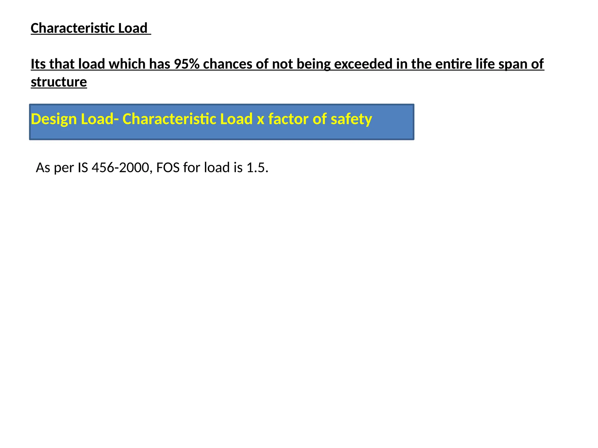 Characteristic Load
Its that load which has 95% chances of not being exceeded in the entire life span of
structure
Design Load- Characteristic Load x factor of safety
As per IS 456-2000, FOS for load is 1.5.
 