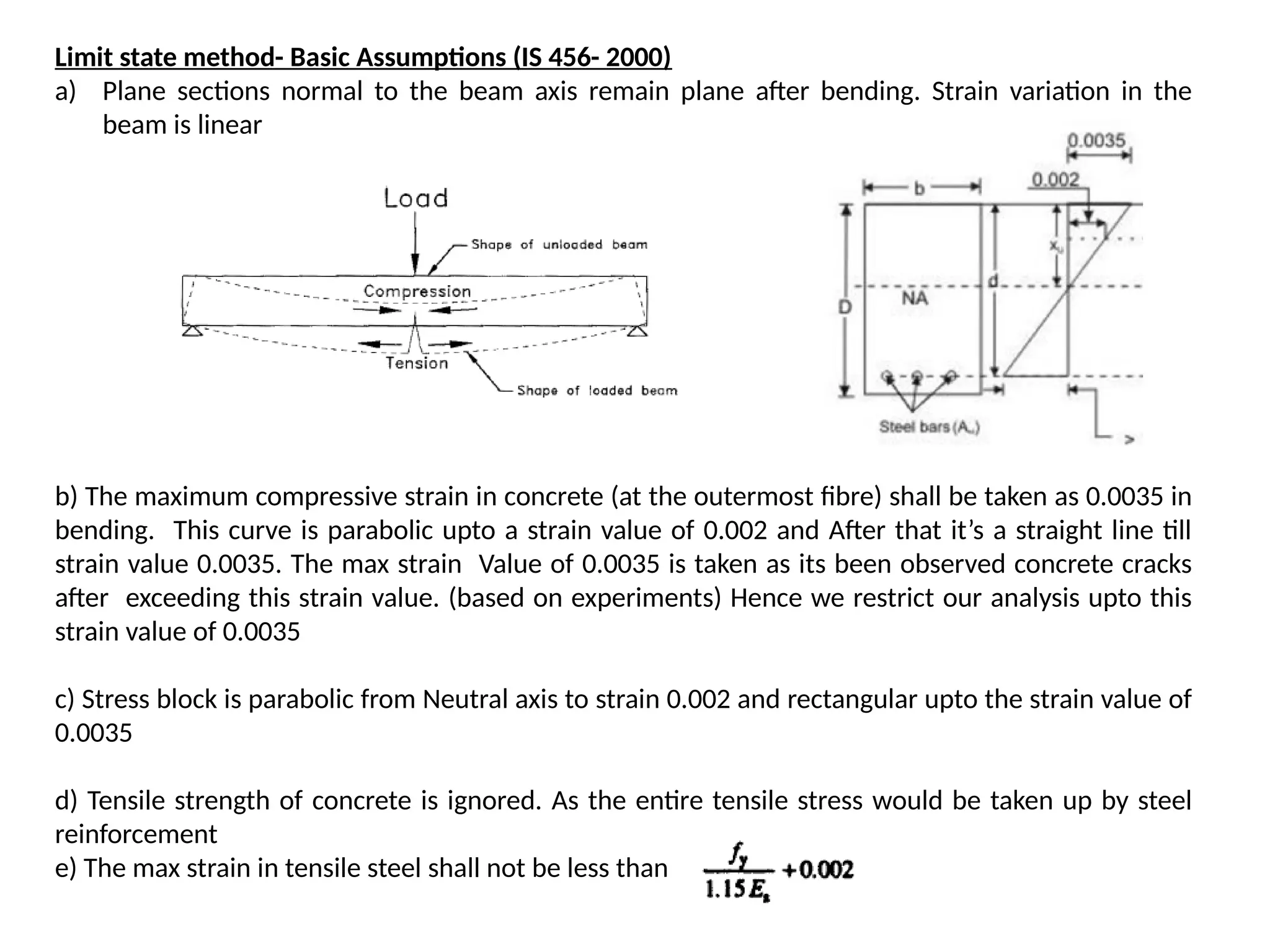 Limit state method- Basic Assumptions (IS 456- 2000)
a) Plane sections normal to the beam axis remain plane after bending. Strain variation in the
beam is linear
b) The maximum compressive strain in concrete (at the outermost fibre) shall be taken as 0.0035 in
bending. This curve is parabolic upto a strain value of 0.002 and After that it’s a straight line till
strain value 0.0035. The max strain Value of 0.0035 is taken as its been observed concrete cracks
after exceeding this strain value. (based on experiments) Hence we restrict our analysis upto this
strain value of 0.0035
c) Stress block is parabolic from Neutral axis to strain 0.002 and rectangular upto the strain value of
0.0035
d) Tensile strength of concrete is ignored. As the entire tensile stress would be taken up by steel
reinforcement
e) The max strain in tensile steel shall not be less than
 