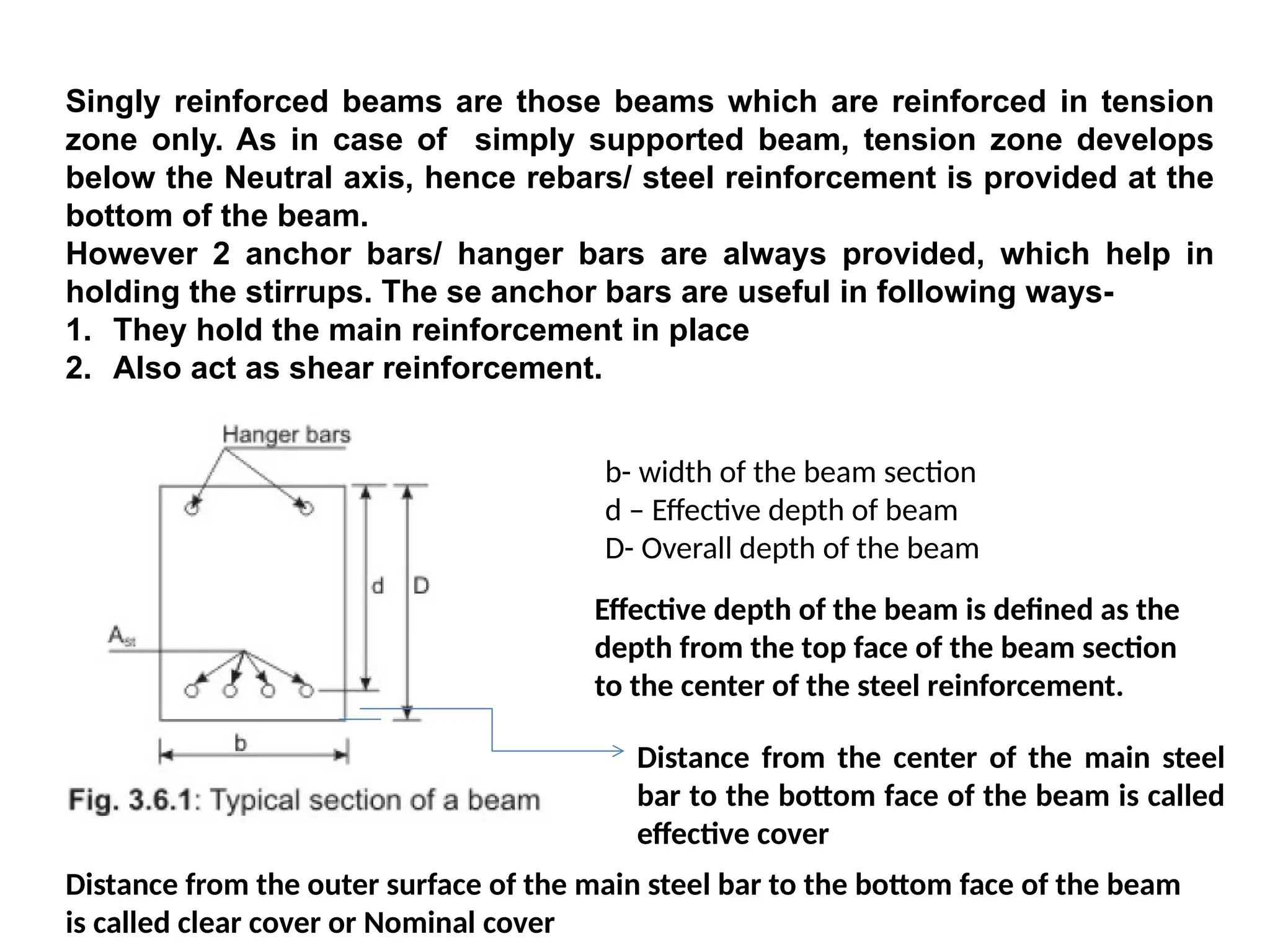 Singly reinforced beams are those beams which are reinforced in tension
zone only. As in case of simply supported beam, tension zone develops
below the Neutral axis, hence rebars/ steel reinforcement is provided at the
bottom of the beam.
However 2 anchor bars/ hanger bars are always provided, which help in
holding the stirrups. The se anchor bars are useful in following ways-
1. They hold the main reinforcement in place
2. Also act as shear reinforcement.
b- width of the beam section
d – Effective depth of beam
D- Overall depth of the beam
Effective depth of the beam is defined as the
depth from the top face of the beam section
to the center of the steel reinforcement.
Distance from the center of the main steel
bar to the bottom face of the beam is called
effective cover
Distance from the outer surface of the main steel bar to the bottom face of the beam
is called clear cover or Nominal cover
 