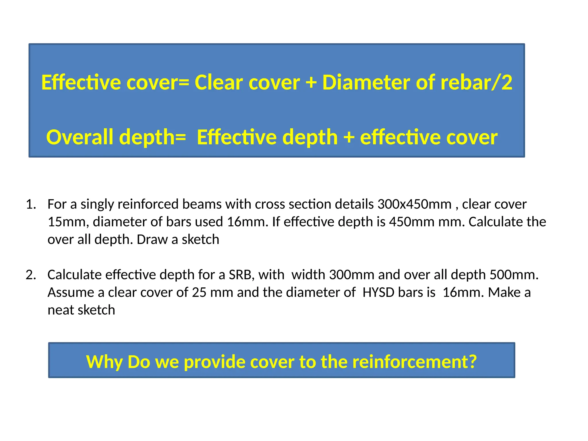 Effective cover= Clear cover + Diameter of rebar/2
Overall depth= Effective depth + effective cover
1. For a singly reinforced beams with cross section details 300x450mm , clear cover
15mm, diameter of bars used 16mm. If effective depth is 450mm mm. Calculate the
over all depth. Draw a sketch
2. Calculate effective depth for a SRB, with width 300mm and over all depth 500mm.
Assume a clear cover of 25 mm and the diameter of HYSD bars is 16mm. Make a
neat sketch
Why Do we provide cover to the reinforcement?
 