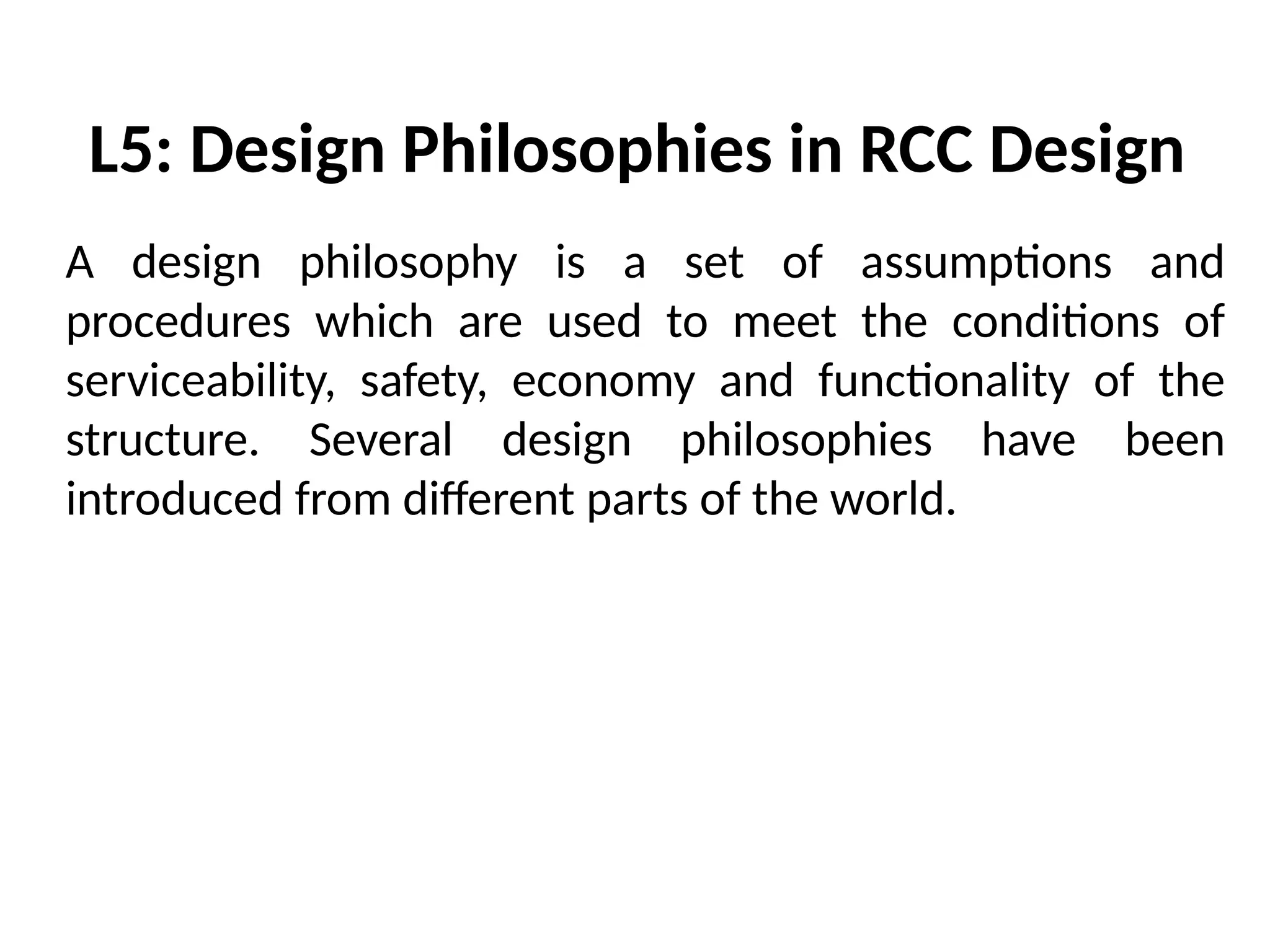 L5: Design Philosophies in RCC Design
A design philosophy is a set of assumptions and
procedures which are used to meet the conditions of
serviceability, safety, economy and functionality of the
structure. Several design philosophies have been
introduced from different parts of the world.
 