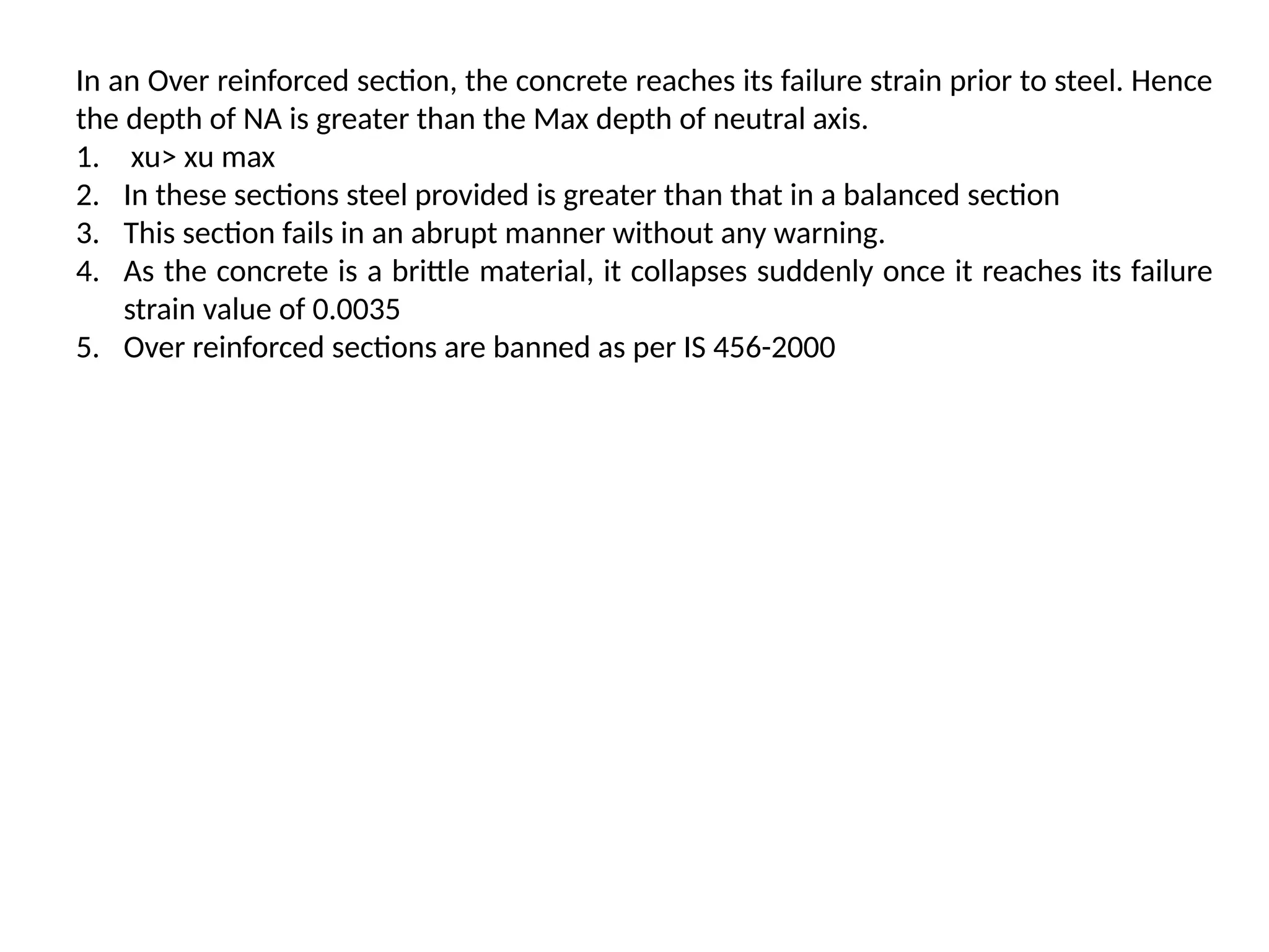 In an Over reinforced section, the concrete reaches its failure strain prior to steel. Hence
the depth of NA is greater than the Max depth of neutral axis.
1. xu> xu max
2. In these sections steel provided is greater than that in a balanced section
3. This section fails in an abrupt manner without any warning.
4. As the concrete is a brittle material, it collapses suddenly once it reaches its failure
strain value of 0.0035
5. Over reinforced sections are banned as per IS 456-2000
 