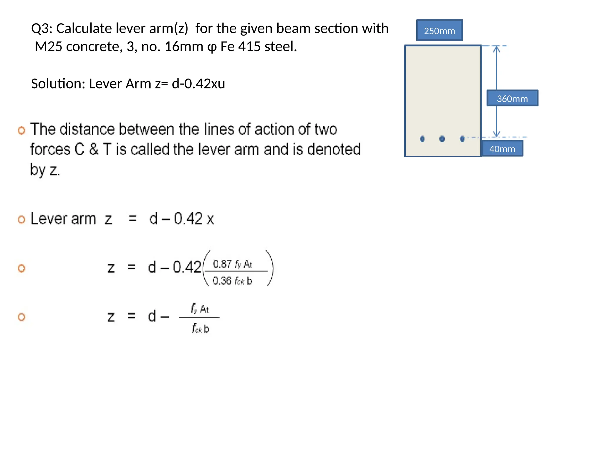 Q3: Calculate lever arm(z) for the given beam section with
M25 concrete, 3, no. 16mm φ Fe 415 steel.
250mm
360mm
40mm
Solution: Lever Arm z= d-0.42xu
 