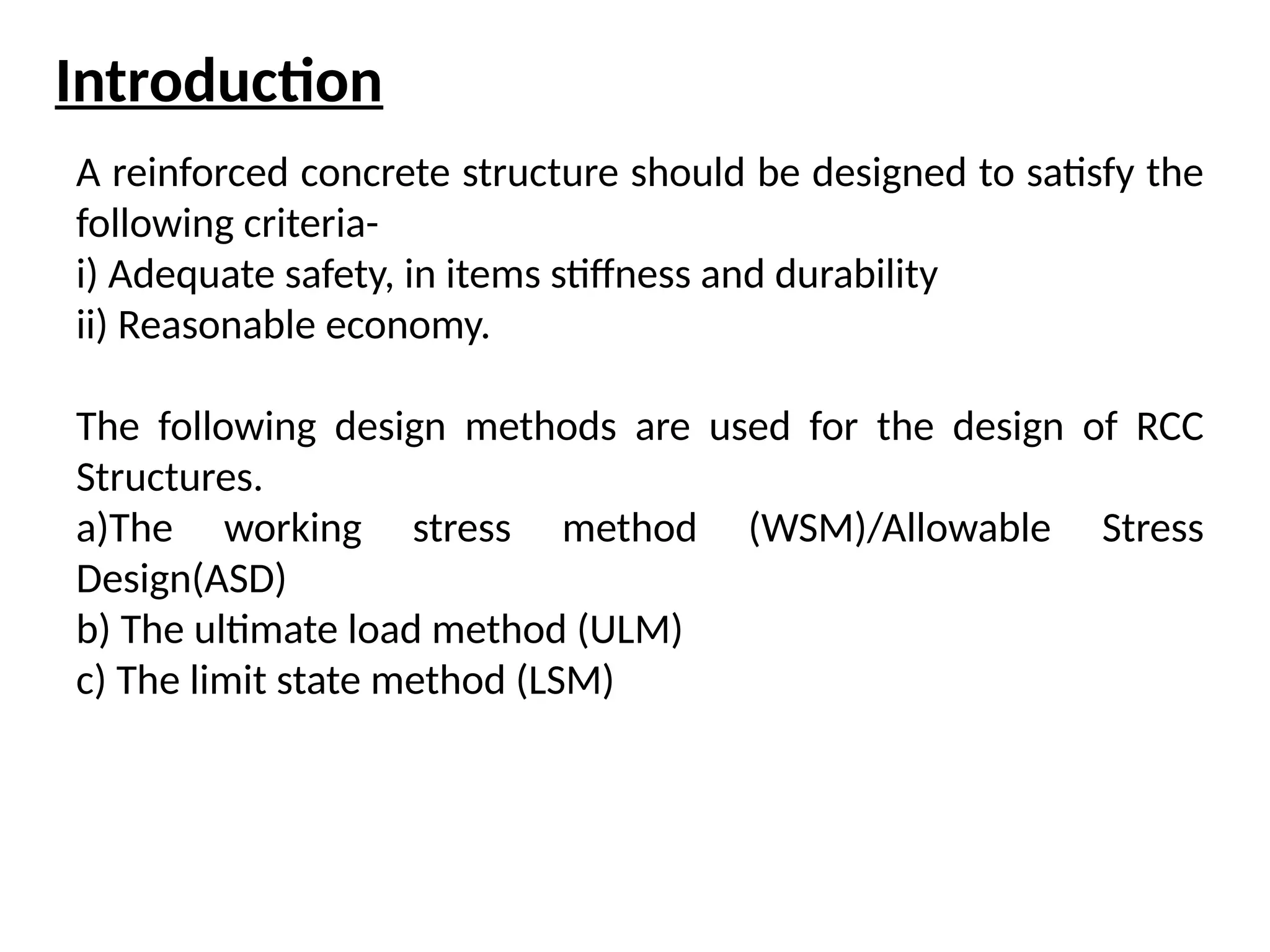 Introduction
A reinforced concrete structure should be designed to satisfy the
following criteria-
i) Adequate safety, in items stiffness and durability
ii) Reasonable economy.
The following design methods are used for the design of RCC
Structures.
a)The working stress method (WSM)/Allowable Stress
Design(ASD)
b) The ultimate load method (ULM)
c) The limit state method (LSM)
 